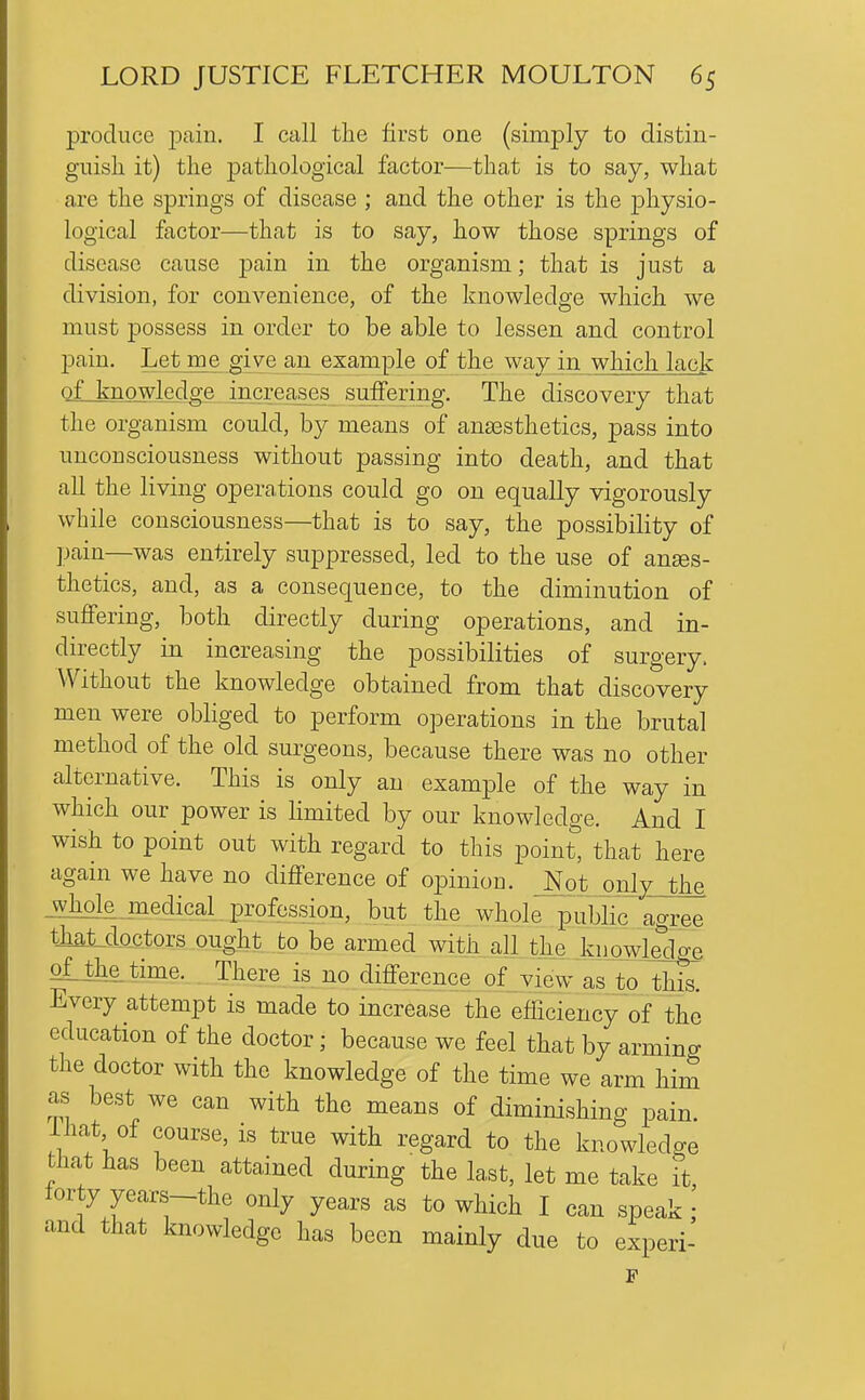 produce jDain. I call the first one (simply to distin- guish it) the pathological factor—that is to say, what are the springs of disease ; and the other is the physio- logical factor—that is to say, how those springs of disease cause pain in the organism; that is just a division, for convenience, of the knowledge which we must possess in order to be able to lessen and control pain. Let me give an example of the way in which lack of knowledge increases suffering. The discovery that the organism could, by means of anaesthetics, pass into unconsciousness without passing into death, and that all the living operations could go on equally vigorously while consciousness—that is to say, the possibility of ]jain—was entirely suppressed, led to the use of anses- thetics, and, as a consequence, to the diminution of suffering, both directly during operations, and in- directly in increasing the possibilities of surgery. Without the knowledge obtained from that discovery men were obliged to perform operations in the brutal method of the old surgeons, because there was no other alternative. This is only an example of the way in which our power is limited by our knowledge. And I wish to point out with regard to this point, that here again we have no difference of oiDinion. Not only the -Whole jnedical profession, but the whole ^public agree th£it.doctors ought to be armed with aU the knowlellge oLthe time. There is no difference of view as to thk Every attempt is made to increase the efficiencyof the education of the doctor; because we feel that by arming the doctor with the knowledge of the time we arm him as best we can with the means of diminishing pain, lhat of course, is true with regard to the knowledge that has been attained during the last, let me take it forty years-the only years as to which I can speak \ and that knowledge has been mainly due to experi-
