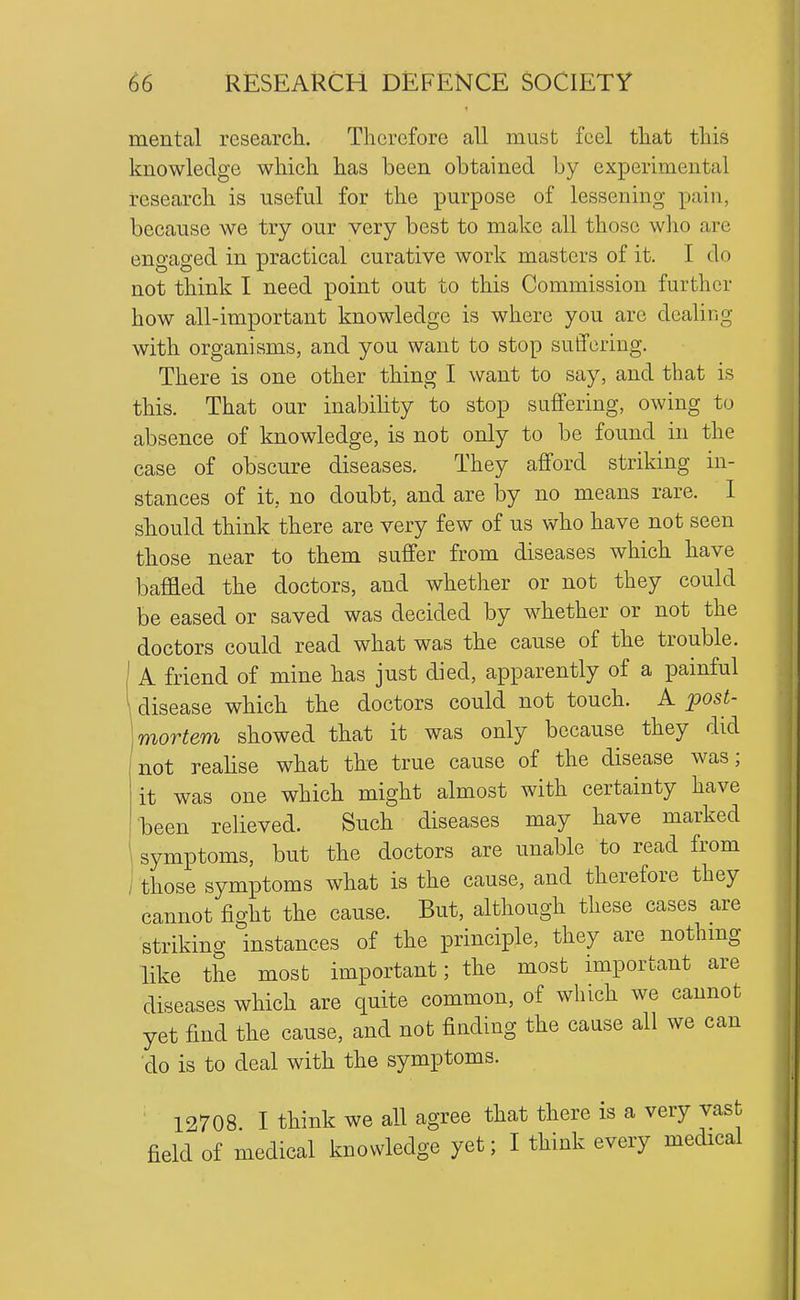 mental researcli. Therefore all must feel tliat this knowledge whicli has been obtained by experimental research is useful for the purpose of lessening pain, because we try our very best to make all those who are engaged in practical curative work masters of it. I do not think I need point out to this Commission further how all-important knowledge is where you are dealing with organisms, and you want to stop suffering. There is one other thing I want to say, and that is this. That our inabihty to stop suffering, owing to absence of knowledge, is not only to be found in the case of obscure diseases. They afford striking in- stances of it, no doubt, and are by no means rare. I should think there are very few of us who have not seen those near to them suffer from diseases which have baffled the doctors, and whether or not they could be eased or saved was decided by whether or not the doctors could read what was the cause of the trouble. A friend of mine has just died, apparently of a painful disease which the doctors could not touch. A post- mortem showed that it was only because they did not reahse what the true cause of the disease was; it was one which might almost with certainty have been relieved. Such diseases may have marked , symptoms, but the doctors are unable to read from / those symptoms what is the cause, and therefore they cannot fight the cause. But, although these cases are striking instances of the principle, they are nothmg like the most important; the most important are diseases which are quite common, of which we cannot yet find the cause, and not finding the cause all we can 'do is to deal with the symptoms. 12708 I think we all agree that there is a very vast field of medical knowledge yet; I think every medical
