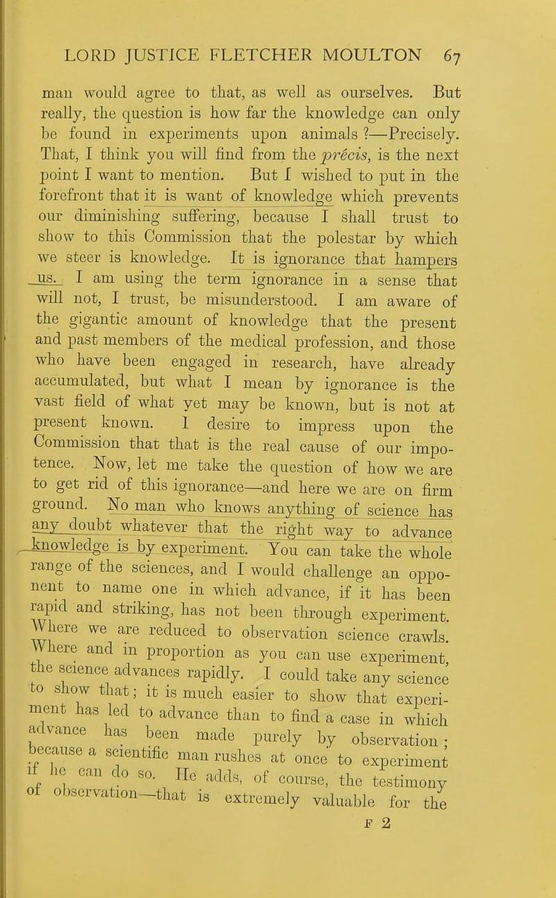 man would agree to that, as well as ourselves. But really, the question is how far the knowledge can only be found in experiments upon animals ?—Precisely. That, I think you will find from the precis, is the next point I want to mention. But I wished to put in the forefront that it is want of knowledge which prevents our diminishing suffering, because I shall trust to show to this Commission that the polestar by which we steer is knowledge. It is ignorance that hampers US- I am using the term ignorance in a sense that will not, I trust, be misunderstood. I am aware of the gigantic amount of knowledge that the present and past members of the medical profession, and those who have been engaged in research, have already accumulated, but what I mean by ignorance is the vast field of what yet may be known, but is not at present known. 1 desire to impress upon the Commission that that is the real cause of our impo- tence. Now, let me take the question of how we are to get rid of this ignorance—and here we are on firm ground. Noman^who^knows anything of science has an^oubt whatever that jhe_jight_way^o^ advance .knowledge is by experiment. You can takeThe whole range of the sciences, and I wo aid challenge an oppo- nent to name one in which advance, if it has been rapid and striking, has not been through experiment Where we are reduced to observation science crawls Where and m proportion as you can use experiment the science advances rapidly. I could take any science to sHow that; it is much easier to show that experi- ment has led to advance than to find a case in which advance has been made purely by observation- because a scientific man rushes at once to experiment If he can do so. He adds, of course, the testimony of observation-that is extremely valuable for the s 2