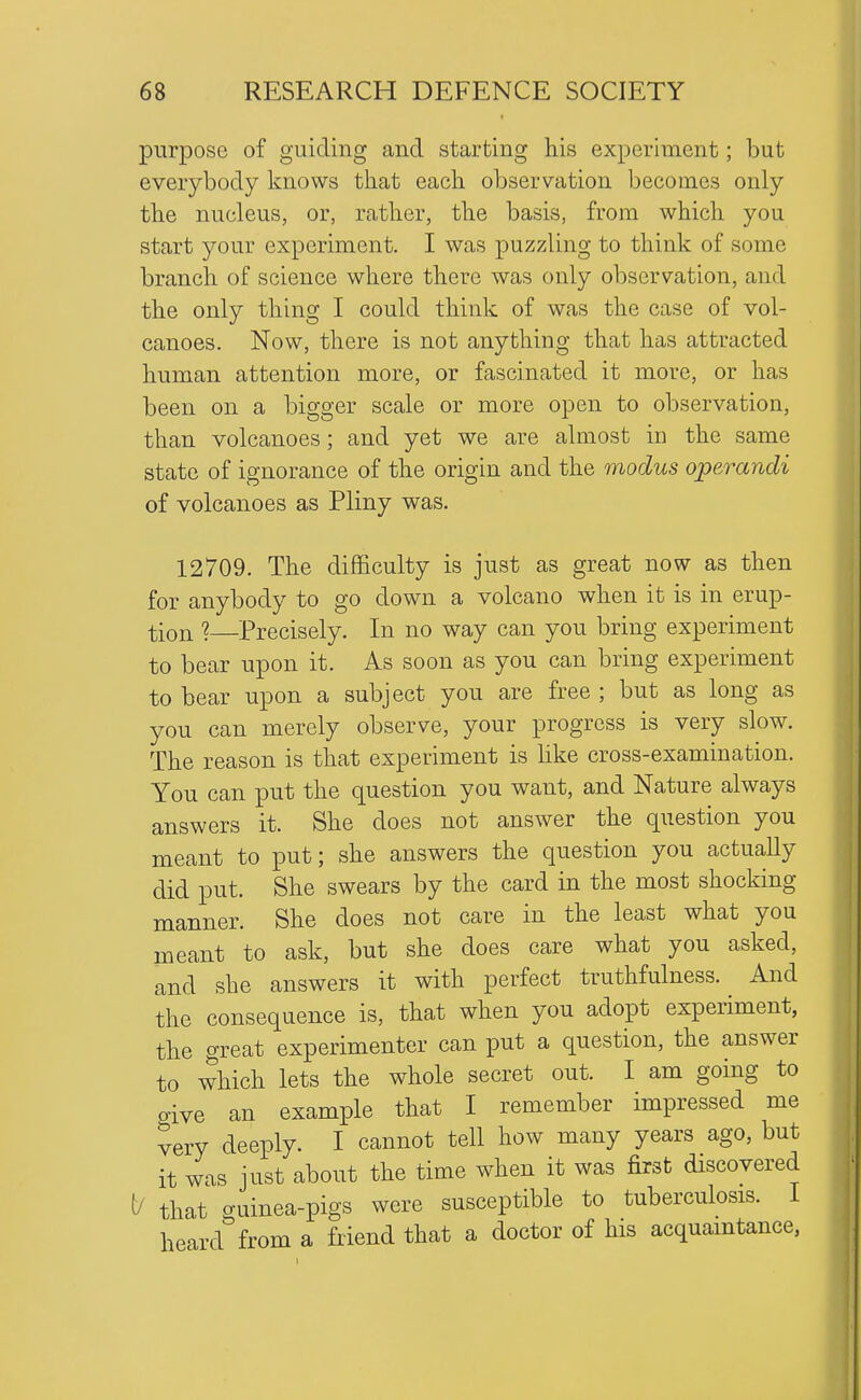 purpose of guiding and starting his experiment; but everybody knows that each observation becomes only the nucleus, or, rather, the basis, from which you start your experiment. I was puzzling to think of some branch of science where there was only observation, and the only thing I could think of was the case of vol- canoes. Now, there is not anything that has attracted human attention more, or fascinated it more, or has been on a bigger scale or more open to observation, than volcanoes; and yet we are almost in the same state of ignorance of the origin and the modus operandi of volcanoes as Pliny was. 12709. The difficulty is just as great now as then for anybody to go down a volcano when it is in erup- tion ?—Precisely. In no way can you bring experiment to bear upon it. As soon as you can bring experiment to bear upon a subject you are free ; but as long as you can merely observe, your progress is very slow. The reason is that experiment is Hke cross-examination. You can put the question you want, and Nature always answers it. She does not answer the question you meant to put; she answers the question you actually did put. She swears by the card in the most shocking manner. She does not care in the least what you meant to ask, but she does care what you asked, and she answers it with perfect truthfulness. And the consequence is, that when you adopt experiment, the great experimenter can put a question, the answer to which lets the whole secret out. I am going to give an example that I remember impressed me very deeply. I cannot tell how many years ago, but it was just about the time when it was first discovered t/ that guinea-pigs were susceptible to tuberculosis. I heard from a friend that a doctor of his acquamtance,