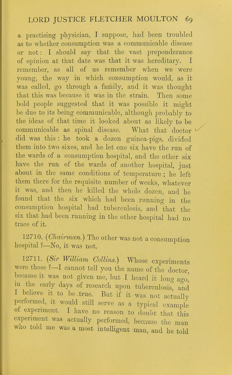 a practising physician, I suppose, had been troubled as to whether consumption was a communicable disease or not: I should say that the vast preponderance of opinion at that date was that it was hereditary. I remember, as all of us remember when we were young, the way in which consumption would, as it was called, go through a family, and it was thought that this was because it was in the strain. Then some bold people suggested that it was possible it might be due to its being communicable, although probably to the ideas of that time it looked about as likely to be communicable as spinal disease. What that doctor ^ did was this : he took a dozen guinea-pigs, divided them into two sixes, and he let one six have the run of the wards of a consumption hospital, and the other six have the run of the wards of another hospital, just about in the same conditions of temperature ; he left them there for the requisite number of weeks, whatever it was, and then he killed the whole dozen, and he found that the six which had been running in the consumption hospital had tuberculosis, and that the six that had been running in the other hospital had no trace of it. 12710. (Chairman,) The other was not a consumption hospital ?—No, it was not. 12711. (Sir William Collins.) Whose experiments were those ?—I cannot tell you the name of the doctor, because it was not given me, but I heard it lono- ao-o' m the early days of research upon tuberculosis^ and I believe it to be .true. But if it was not actually performed, it would still serve as a typical example of experiment. I have no reason to doubt that this experiment was actually performed, because the man who told me was a most inteUigent man, and he told