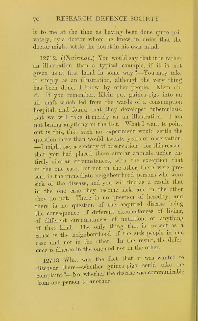 it to me at the time as having been done quite pri- vately, by a doctor whom he knew, in order that the doctor might settle the doubt in his own mind. 12712. [Chairman.) You would say that it is rather an illustration than a typical example, if it is not given us at first hand in some way 1—You may take it simply as an illustration, although the very thing has been done, I know, by other people. Klein did it. If you remember, Klein put guinea-pigs into an air shaft which led from the wards of a consumption hospital, and found that they developed tuberculosis. But we will take it merely as an illustration. I am not basing anything on the fact. What I want to point out is this, that such an experiment would settle the cpestion more than would twenty years of observation, —I might say a century of observation—for this reason, that you had placed these similar animals. under en- tirely similar circumstances, with the exception that in the one case, but not in the other, there were pre- sent in the immediate neighbourhood persons who were sick of the disease, and you will find as a result that in the one case they become sick, and in the other they do not. There is no question of heredity, and there is no question of the acquired disease being the consequence of different circumstances of living, of different circumstances of nutrition, or anything of that kind. The only thing that is present as a cause is the neighbourhood of the sick people in one case and not in the other. In the result, the difibr- ence is disease in the one and not in the other. 12713. What was the fact that it was wanted to discover there—whether guinea-pigs could take the complaint ?—No, whether the disease was communicable from one person to another.