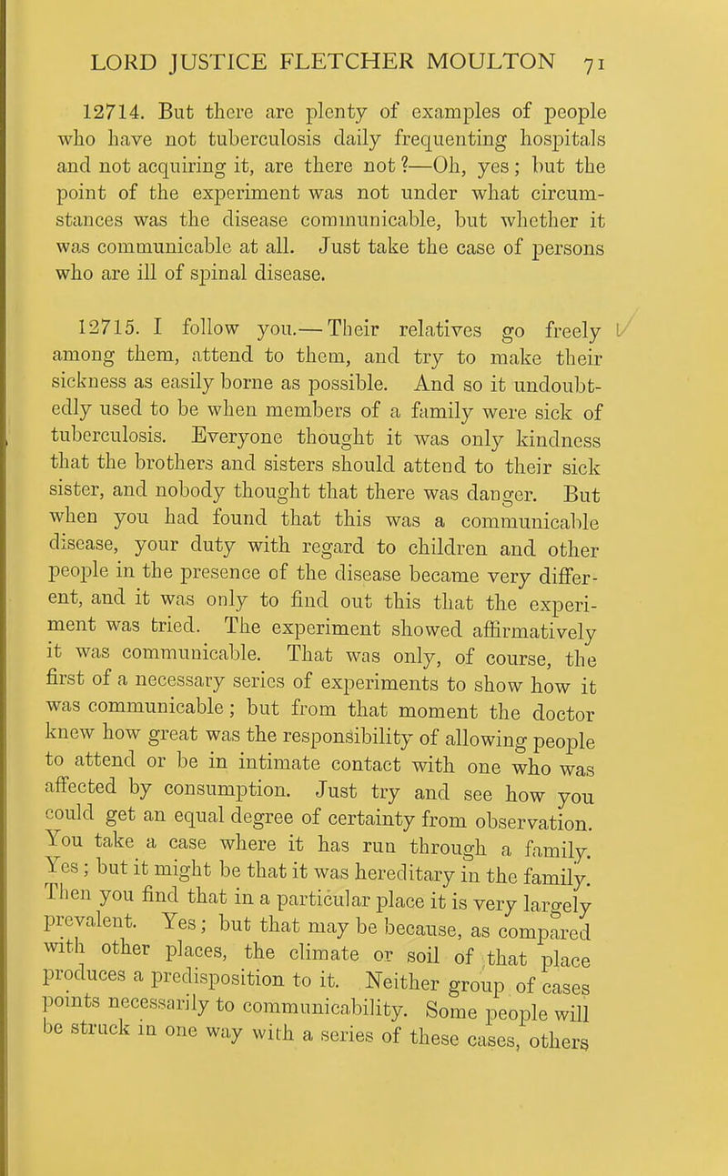 12714. But there are plenty of examples of people who have not tuberculosis daily frequenting hos^^itals and not acquiring it, are there not ?—Oh, yes; hut the point of the experiment was not under what circum- stances was the disease communicable, but whether it was communicable at all. Just take the case of persons who are ill of sjDinal disease. 12715. I follow you.— Their relatives go freely l/ among them, attend to them, and try to make their sickness as easily borne as possible. And so it undoubt- edly used to be when members of a family were sick of tuberculosis. Everyone thought it was only kindness that the brothers and sisters should attend to their sick sister, and nobody thought that there was danger. But when you had found that this was a communicable disease, your duty with regard to children and other people in the presence of the disease became very differ- ent, and it was only to find out this that the experi- ment was tried. The experiment showed affirmatively it was communicable. That was only, of course, the first of a necessary series of experiments to show how it was communicable; but from that moment the doctor knew how great was the responsibility of allowing people to attend or be in intimate contact with one who was affected by consumption. Just try and see how you could get an equal degree of certainty from observation. You take^ a case where it has run through a family. Yes; but it might be that it was hereditary in the family! Then you find that in a particular place it is very largely prevalent. Yes; but that may be because, as compared with other places, the climate or soil of that place produces a predisposition to it. Neither group of cases pomts necessarjly to communicability. Some people will be struck m one way with a series of these cases, others