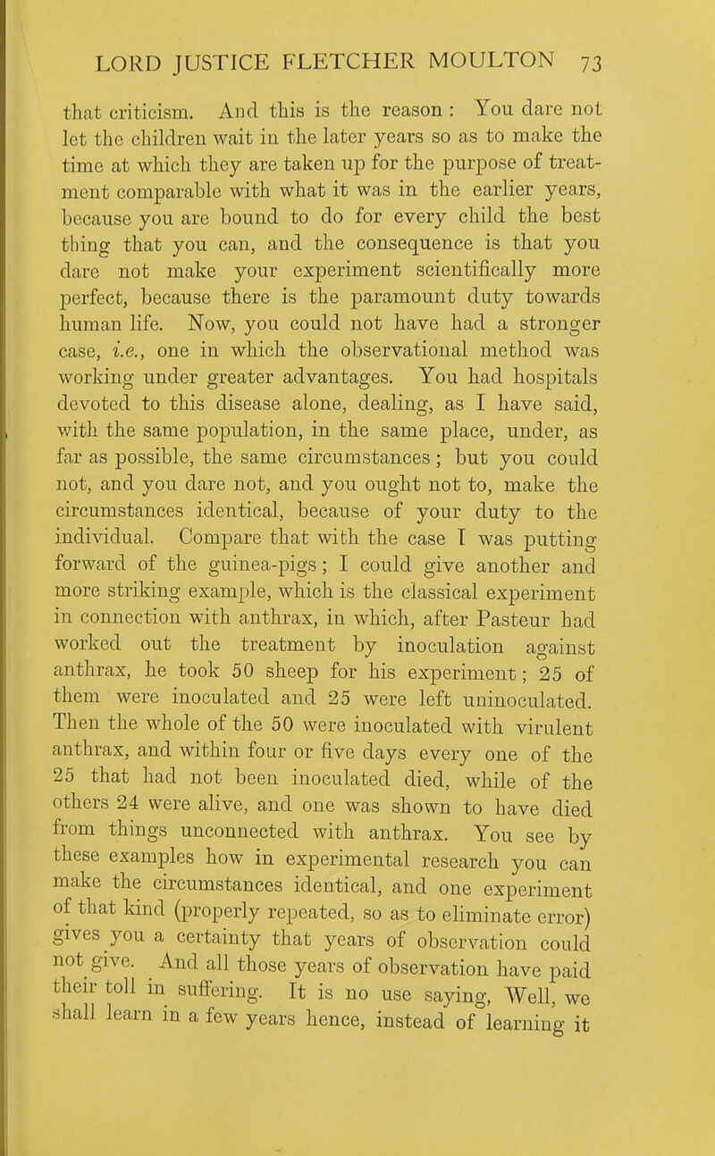 that criticism. And this is the reason : You dare not let the children wait in the later years so as to make the time at which they are taken up for the purjDOse of treat- ment comparable with what it was in the earlier years, because you are bound to do for every child the best thing that you can, and the consequence is that you dare not make your experiment scientifically more perfect, because there is the paramount duty towards human life. Now, you could not have had a stronger case, i.e., one in which the observational method was working under greater advantages. You had hospitals devoted to this disease alone, dealing, as I have said, with the same population, in the same place, under, as far as possible, the same circumstances ; but you could not, and you dare not, and you ought not to, make the circumstances identical, because of your duty to the individual. Compare that with the case T was putting forward of the guinea-pigs; I could give another and more striking example, which is the classical experiment in connection with anthrax, in which, after Pasteur had worked out the treatment by inoculation ao-ainst anthrax, he took 50 sheep for his experiment; 25 of them were inoculated and 25 were left uninoculated. Then the whole of the 50 were inoculated with virulent anthrax, and within four or five days every one of the 25 that had not been inoculated died, while of the others 24 were alive, and one was shown to have died from things unconnected with anthrax. You see by these examples how in experimental research you can make the circumstances identical, and one experiment of that kind (properly repeated, so as to eliminate error) gives you a certainty that years of observation could not give. And all those years of observation have paid their toll in suffering. It is no use saying, Well, we shall learn in a few years hence, instead of learning it