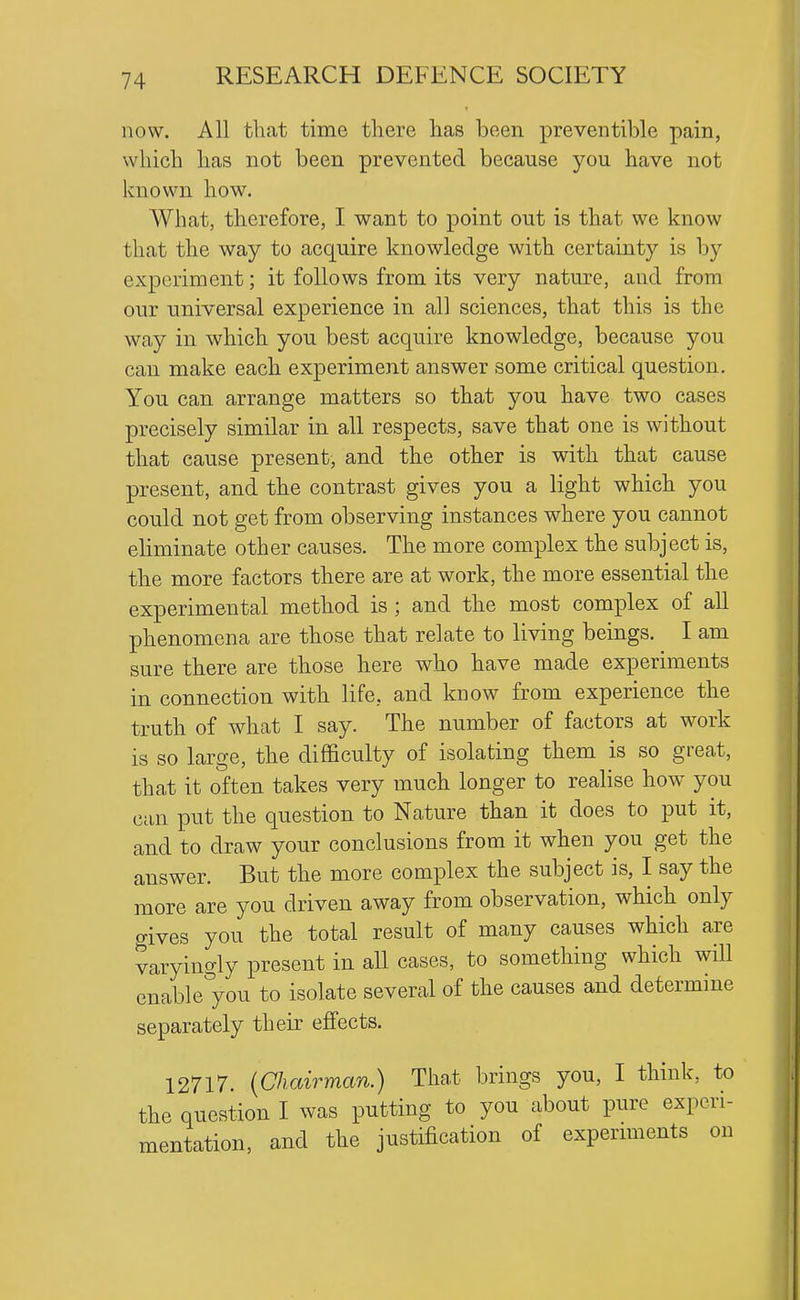 now. All that time there has been preventible pain, which has not been prevented because you have not known how. What, therefore, I want to point out is that we know that the way to acquire knowledge with certainty is by experiment; it follows from its very nature, and from our universal experience in all sciences, that this is the wa,y in which you best acquire knowledge, because you can make each experiment answer some critical question. You can arrange matters so that you have two cases precisely similar in all respects, save that one is without that cause present, and the other is with that cause present, and the contrast gives you a light which you could not get from observing instances where you cannot eliminate other causes. The more complex the subject is, the more factors there are at work, the more essential the experimental method is ; and the most complex of all phenomena are those that relate to living beings. I am sure there are those here who have made experiments in connection with life, and know from experience the truth of what I say. The number of factors at work is so large, the difficulty of isolating them is so great, that it often takes very much longer to realise how you can put the question to Nature than it does to put it, and to draw your conclusions from it when you get the answer. But the more complex the subject is, I say the more are you driven away from observation, which only gives you the total result of many causes which are varyingly present in all cases, to something which will enable you to isolate several of the causes and determme separately their effects. 12717. {Chairman.) That brings you, I think, to the question I was putting to you about pure experi- mentation, and the justification of expernnents on