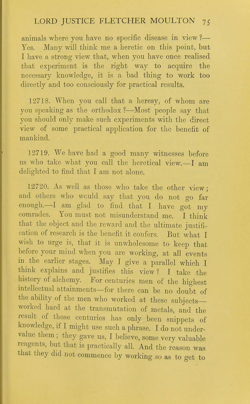 animals where you have no specific disease in view ?— Yes. Many will think me a heretic on this point, but I have a strong view that, when you have once realised that experiment is the right way to acquire the necessary knowledge, it is a bad thing to work too directly and too consciously for practical results. 12718. When you call that a heresy, of whom are you speaking as tlie orthodox ?—Most peojDle say that you should only make such experiments with the direct view of some practical application for the benefit of mankind. 12719. We have had a good many witnesses before us who take what you call the heretical view.—I am delighted to find that I am not alone. 12720. As well as those who take the other view; and others who would say that you do not go far enough.—I am glad to find that I have got my comrades. You must not misunderstand me. I think that the object and the reward and the ultimate justifi- cation of research is the benefit it confers. But what I wish to urge is, that it is unwholesome to keep that before your mind when you are working, at all events in the earlier stages. May I give a parallel which I think explains and justifies this \aew? I take the history of alchemy. For centuries men of the highest intellectual attainments—for there can be no doubt of the ability of the men who worked at these subjects- worked hard at the transmutation of metals, and the result of those centuries has only been snippets of knowledge, if I might use such a phrase. I do not under- value them; they gave us, I believe, some very valuable reagents, but that is practically all. And the reason was that they did not commence by working so as to get to