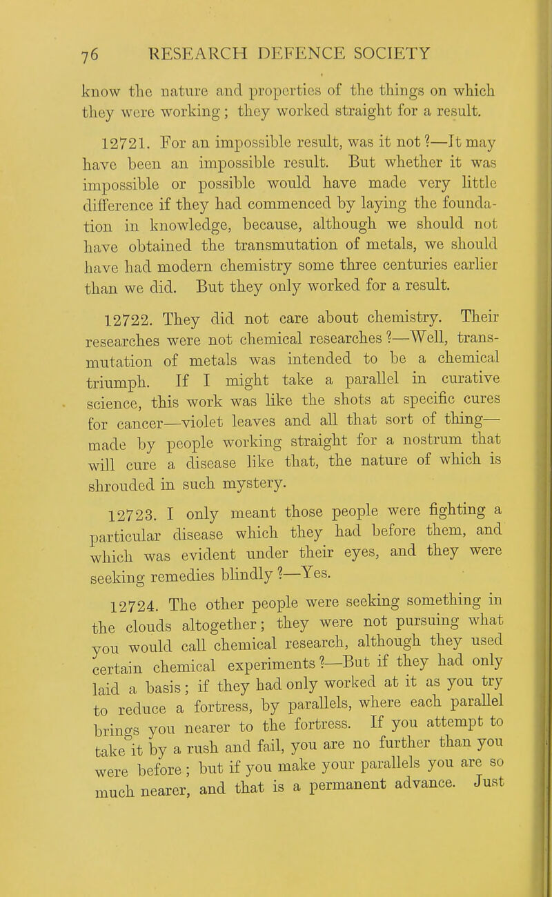 know the nature and properties of tlie things on which they were working; they worked straight for a result, 12721. For an impossible result, was it not ?—It may have been an impossible result. But whether it was impossible or possible would have made very little difference if they had commenced by laying the founda- tion in knowledge, because, although we should not have obtained the transmutation of metals, we should have had modern chemistry some three centuries earlier than we did. But they only worked for a result. 12722. They did not care about chemistry. Their researches were not chemical researches ?—Well, trans- mutation of metals was intended to be a chemical triumph. If I might take a parallel in curative science, this work was like the shots at specific cures for cancer—violet leaves and all that sort of thing— made by people working straight for a nostrum that will cure a disease like that, the nature of which is shrouded in such mystery. 12723. I only meant those people were fighting a particular disease which they had before them, and which was evident under their eyes, and they were seeking remedies blindly ?—Yes. 12724. The other people were seeking something in the clouds altogether; they were not pursuing what you would call chemical research, although they used certain chemical experiments ?—But if they had only laid a basis; if they had only worked at it as you try to reduce a fortress, by parallels, where each paraUel brino-s you nearer to the fortress. If you attempt to takelt by a rush and fail, you are no further than you were before ; but if you make your parallels you are so much nearer, and that is a permanent advance. Just