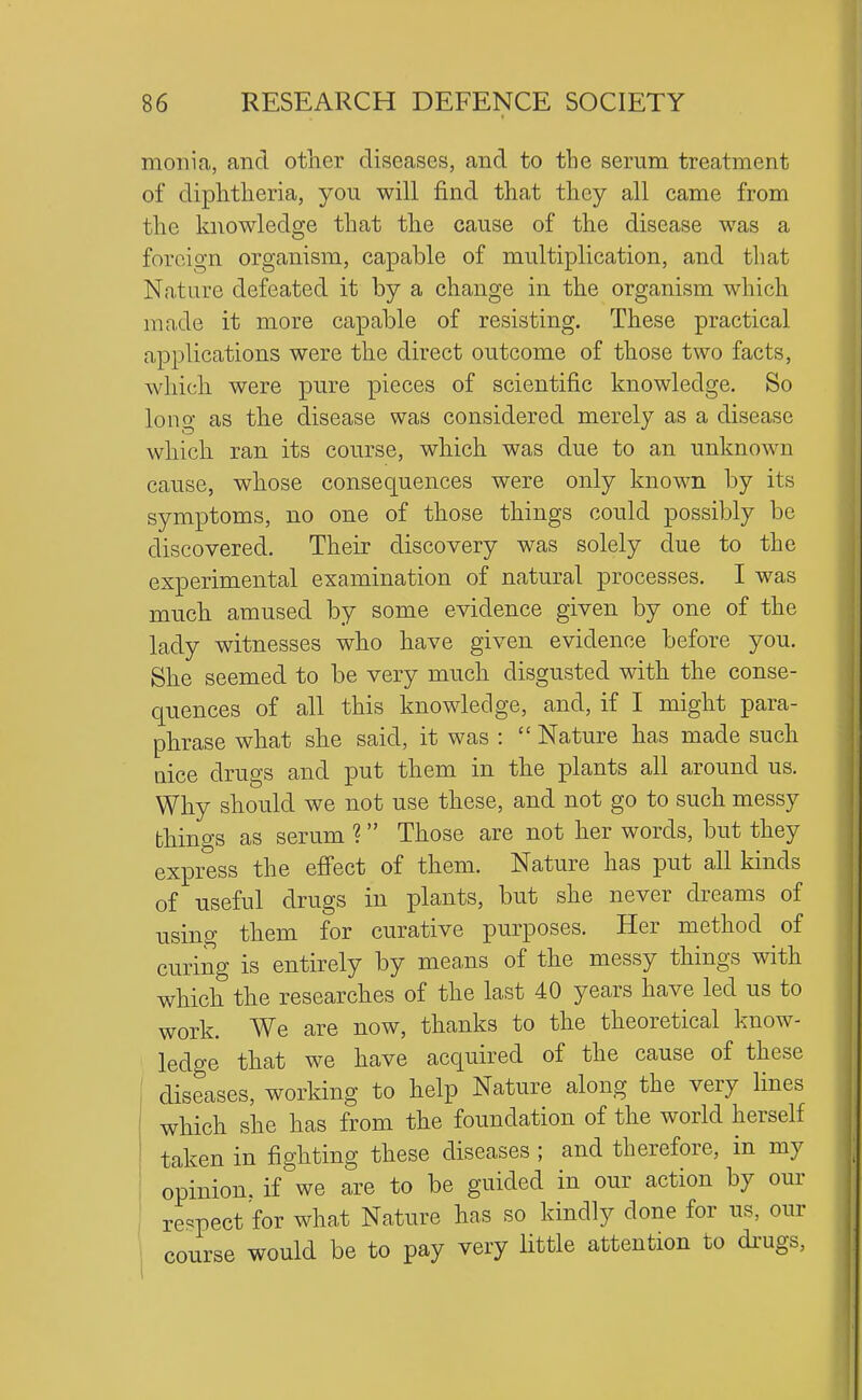 monia, and otlier diseases, and to the serum treatment of diphtlieria, you will find that they all came from the knowledge that the cause of the disease was a foreign organism, capable of multiplication, and that Nature defeated it by a change in the organism which made it more capable of resisting. These practical applications were the direct outcome of those two facts, which were pure pieces of scientific knowledge. So long as the disease was considered merely as a disease which ran its course, which was due to an unknown cause, whose consequences were only known by its symptoms, no one of those things could possibly be discovered. Their discovery was solely due to the experimental examination of natural processes. I was much amused by some evidence given by one of the lady witnesses who have given evidence before you. She seemed to be very much disgusted with the conse- quences of all this knowledge, and, if I might para- phrase what she said, it was :  Nature has made such nice drugs and put them in the plants all around us. Why should we not use these, and not go to such messy things as serum ? Those are not her words, but they express the efi'ect of them. Nature has put all kinds of useful drugs in plants, but she never dreams of using them for curative purposes. Her method of curing is entirely by means of the messy things with which the researches of the last 40 years have led us to work. We are now, thanks to the theoretical know- ledge that we have acquired of the cause of these diseases, working to help Nature along the very lines which she has from the foundation of the world herself taken in fighting these diseases ; and therefore, in my opinion, if we are to be guided in our action by our re==pect for what Nature has so kindly done for us, our course would be to pay very little attention to di'ugs,