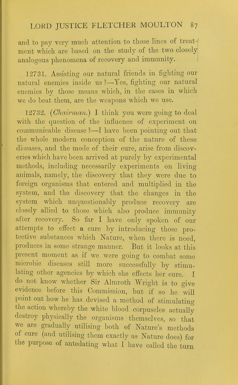 and to pcay very much attention to those lines of treat-| mcnt which are based on the study of the two closely, analogous phenomena of recovery and immunity. 1 1273L Assisting our natural friends in fighting our natural enemies inside us ?—Yes, fighting our natural enemies by those means which, in the cases in which we do beat them, are the weapons which we use. 12732, (^Chairman.) I think you were going to deal with the question of the inflQence of experiment on communicable disease ?—I have been pointing out that the whole modern conception of the nature of these diijeases, and the mode of their cure, arise from discov- eries which have been arrived at purely by experimental methods, including necessarily experiments on living- animals, namely, the discovery that they were due to foreign organisms that entered and multiplied in the system, and the discovery that the changes in the system which unquestionably produce recovery are closely allied to those which also produce immunity after recovery. So far I have only spoken of our attempts to effect a cure by introducing those pro- tective substances which Nature, when there is need, produces in some strange manner. But it looks at this present moment as if we were going to combat some microbic diseases still more successfully by stimu- lating other agencies by which she effects her cure. I do not know whether Sir Almroth Wright is to give evidence before this Commission, but if so he will pomt out how he has devised a method of stimulatino- the action whereby the white blood corpuscles actuaUy destroy physically the organisms themselves, so that we are gradually utilising both of Nature's methods of cure (and utilising tliem exactly as Nature does) for the purpose of antedating what I have called the turn