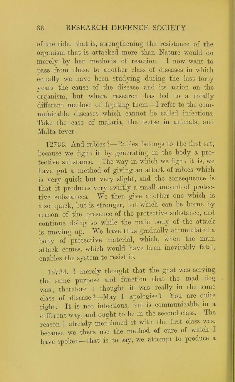 of the tide, that is, strengthening the resistance of the oroauism that is attacked more than Nature would do merely by her methods of reaction. I now want to pass from these to another class of diseases in which equally we have been studying during the last forty years the cause of the disease and its action on the organism, but where research has led to a totally different method of fighting them—I refer to the com- municable diseases which cannot be called infectious. Take the case of malaria, the tsetse in animals, and Malta fever. 12733. And rabies ?—Rabies belongs to the first set, because we fight it by generating in the body a pro- tective substance. The way in which we fight it is, we have got a method of giving an attack of rabies which is very quick but very slight, and the consequence is that it produces very swiftly a small amount of protec- tive substances. We then give another one which is also quick, but is stronger, but which can be borne by reason of the presence of the protective substance, and continue doing so while the main body of the attack is moving up. We have thus gradually accumulated a body of protective material, which, when the main attack comes, which would have been inevitably fatal, enables the system to resist it. 12734. I merely thought that the gnat was serving the same purpose and function that the mad dog was; therefore 1 thought it was really in the same class of disease ?—May I apologise? You are quite right. It is not infectious, but is communicable in a different way, and ought to be in the second class. The reason I already mentioned it with the first class was, because we there use the method of cure of which I have spoken—that is to say, we attempt to produce a