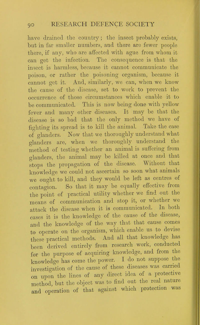have drained the couiitiy; the insect probably exists, but in far smaller numbers, and there are fewer people there, if any, who are affected with ague from whom it can get the infection. The consequence is that the insect is harmless, because it cannot communicate the poison, or rather the poisoning organism, because it cannot get it. And, similarly, we can, when we know the cause of the disease, set to work to prevent the occurrence of those circumstances which enable it to be communicated. This is now being done with yellow fever and many other diseases. It may be that the disease is so bad that the only method we have of fighting its spread is to kill the animal. Take the case of glanders. Now that we thoroughly understand what glanders are, when we thoroughly understand the method of testing whether an animal is suffering from glanders, the animal may be killed at once and that stops the propagation of the disease. Without that knowledge we could not ascertain so soon what animals we ought to kill, and they would be left as centres of contagion. So that it may be equally effective from the point of practical utility whether we find out the means of communication and stop it, or whether we attack the disease when it is communicated. In both cases it is the knowledge of the cause of the disease, and the knowledge of the way that that cause comes to operate on the organism, which enable us to devise these practical methods. And all that knowledge has been derived entirely from research work, conducted for the purpose of acquiring knowledge, and from the knowledge has come the power. I do not suppose the investigation of the cause of these diseases was earned on upon the lines of any direct idea of a protective method, but the object was to find out the real nature and operation of that against which protection was