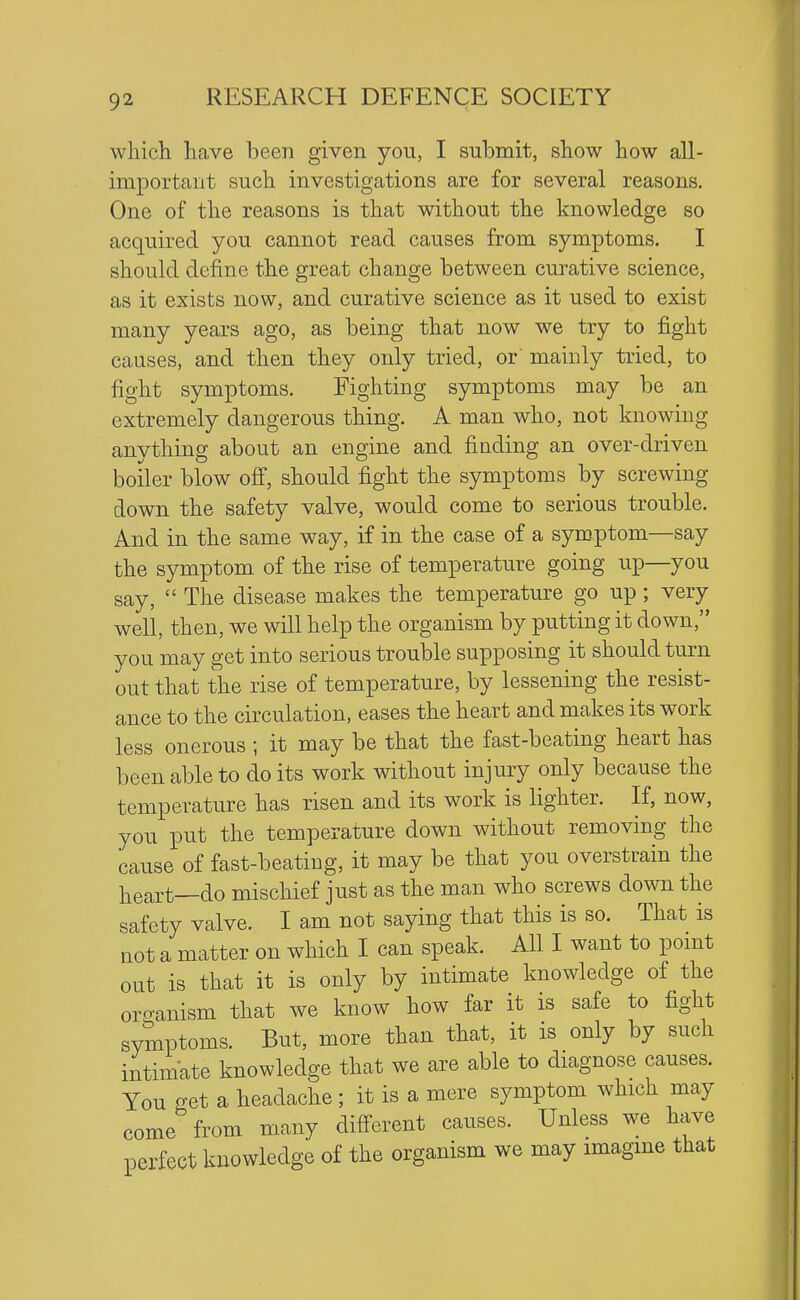 wliich have been given you, I submit, show how all- important such investigations are for several reasons. One of the reasons is that without the knowledge so acquired you cannot read causes from symptoms. I should define the great change between curative science, as it exists now, and curative science as it used to exist many years ago, as being that now we try to fight causes, and then they only tried, or mainly tried, to fight symptoms. Fighting symptoms may be an extremely dangerous thing. A man who, not knowing anything about an engine and fiading an over-driven boiler blow off, should fight the symptoms by screwing down the safety valve, would come to serious trouble. And in the same way, if in the case of a symptom—say the symptom of the rise of temperature going up—you say,  The disease makes the temperature go up ; very well, then, we will help the organism by putting it down, you may get into serious trouble supposing it should turn out that the rise of temperature, by lessening the resist- ance to the circulation, eases the heart and makes its work less onerous ; it may be that the fast-beating heart has been able to do its work without injury only because the temperature has risen and its work is lighter. If, now, you put the temperature down without removing the cause of fast-beating, it may be that you overstrain the heart—do mischief just as the man who screws down the safety valve. I am not saying that this is so. That is not a matter on which I can speak. All I want to point out is that it is only by intimate knowledge of the orcranism that we know how far it is safe to fight symptoms. But, more than that, it is only by such intimate knowledge that we are able to diagnose causes. You get a headache ; it is a mere symptom which may come from many different causes. Unless we have perfect knowledge of the organism we may imagine that