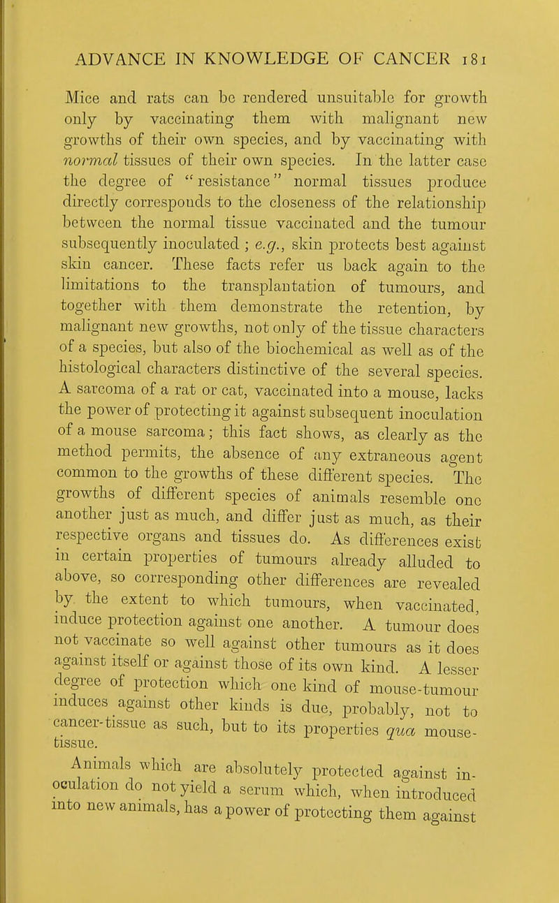 Mice and rats can be rendered unsuitable for growth only by vaccinating them with malignant new growths of their own species, and by vaccinating with normal tissues of their own species. In the latter case the degree of resistance normal tissues produce directly corresponds to the closeness of the relationship between the normal tissue vaccinated and the tumour subsequently inoculated ; e.g., skin protects best against skin cancer. These facts refer us back again to the limitations to the transplantation of tumours, and together with them demonstrate the retention, by malignant new growths, not only of the tissue characters of a species, but also of the biochemical as well as of the histological characters distinctive of the several species. A sarcoma of a rat or cat, vaccinated into a mouse, lacks the power of protecting it against subsequent inoculation of a mouse sarcoma; this fact shows, as clearly as the method permits, the absence of any extraneous agent common to the growths of these different species. The growths of different species of animals resemble one another just as much, and differ just as much, as their respective organs and tissues do. As differences exisb in certain properties of tumours already alluded to above, so corresponding other differences are revealed by the extent to which tumours, when vaccinated, mduce protection against one another. A tumour does not vaccinate so well against other tumours as it does aganist itself or against those of its own kind. A lesser degree of protection which one kind of mouse-tumour mduces against other kinds is due, probably, not to cancer-tissue as such, but to its properties qua mouse- tissue. Animals which are absolutely protected against in- oculation do not yield a serum which, when introduced mto new animals, has a power of protecting them against