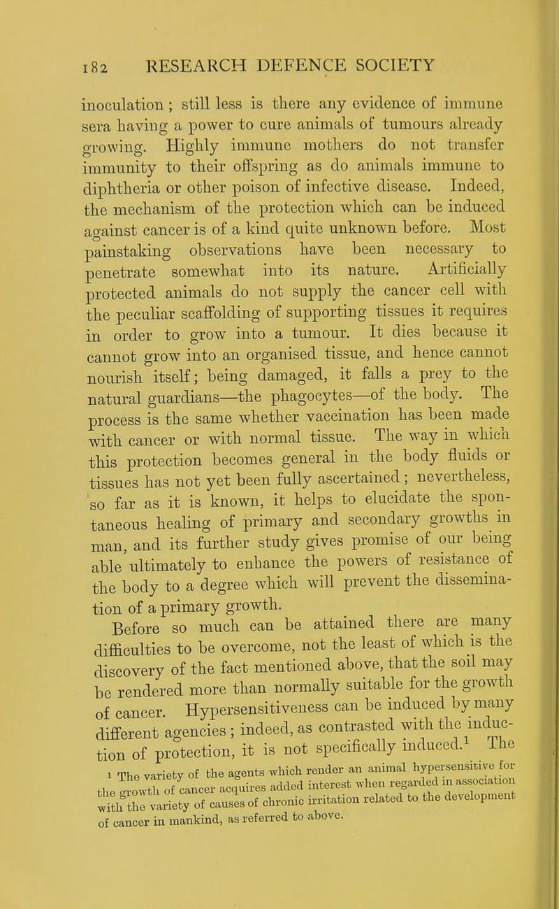 inoculation; still less is there any evidence of immune sera having a power to cure animals of tumours already growing. Highly immune mothers do not transfer immunity to their offspring as do animals immune to diphtheria or other poison of infective disease. Indeed, the mechanism of the protection which can be induced ao-ainst cancer is of a kind quite unknown before. Most painstaking observations have been necessary to penetrate somewhat into its nature. Artificially protected animals do not supply the cancer cell with the peculiar scaffolding of supporting tissues it requires in order to grow into a tumour. It dies because it cannot grow into an organised tissue, and hence cannot nourish itself; being damaged, it falls a prey to the natural guardians—the phagocytes—of the body. The process is the same whether vaccination has been made with cancer or with normal tissue. The way in which this protection becomes general in the body fluids or tissues has not yet been fully ascertained; nevertheless, 'so far as it is known, it helps to elucidate the spon- taneous healing of primary and secondary growths in man, and its further study gives promise of our bemg able ultimately to enhance the powers of resistance of the body to a degree which will prevent the dissemma- tion of a primary growth. Before so much can be attained there are many difficulties to be overcome, not the least of which is the discovery of the fact mentioned above, that the soil may be rendered more than normaUy suitable for the growth of cancer Hypersensitiveness can be induced by many different agencies ; indeed, as contrasted with the induc- tion of protection, it is not specifically mduced. Ihe 1 The variety of the agents which render an animal hypersensiuye for the gLTof cancer acquii-cs added interest when regarded m association wftlf thivlriety of causes of chronic irritation related to the development of cancer in mankind, as referred to above.