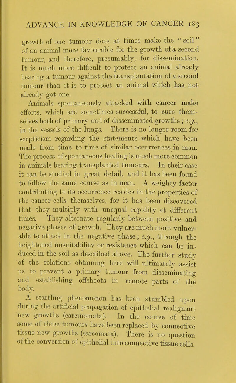growth of one tumour does at times make the  soil  of an animal more favourable for the growth of a second tumour, and therefore, presumably, for dissemination. It is much more difficult to protect an animal already bearing a tumour against the transplantation of a second tumour than it is to protect an animal which has not already got one. Animals spontaneously attacked with cancer make efforts, which are sometimes successful, to cure them- selves both of primary and of disseminated growths ; e.g., in the vessels of the lungs. There is no longer room for scej^ticism regarding the statements which have been made from time to time of similar occurrences in man. The process of spontaneous healing is much more common in animals bearing transplanted tumours. In their case it can be studied in great detail, and it has been found to follow the same course as in man. A weighty factor contributing to its occurrence resides in the properties of the cancer cells themselves, for it has been discovered that they multiply with unequal rapidity at different times. They alternate regularly between positive and negative phases of growth. They are much more vulner- able to attack in the negative phase; e.g., through the heightened unsuitability or resistance which can be in- duced in the soil as described above. The further study of the relations obtaining here will ultimately assist us to prevent a primary tumour from disseminating and establishing offshoots in remote parts of the body. A startling phenomenon has been stumbled upon during the artificial propagation of epithelial malignant new growths (carcinomata). In the course of time some of these tumours have been replaced by connective tissue new growths (sarcomata). There is no question of the conversion of epithelial into connective tissue cells.