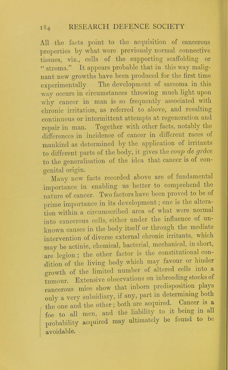 All the facts point to the acquisition of cancerous properties by what were previously normal connective tissues, viz., cells of the supporting scaffolding or  stroma, It appears probable that in this way malig- nant new growths have been produced for the first time experimentally. The development of sarcoma in this way occurs in circumstances throwing much light upon why cancer in man is so frequently associated with chronic irritation, as referred to above, and resulting continuous or intermittent attempts at regeneration and repair in man. Together with other facts, notably the differences in incidence of cancer in different races of mankind as determined by the application of irritants to different parts of the body, it gives the coup de grace to the generahsation of the idea that cancer is of con- genital origin. Many new facts recorded above are of fundamental importance in enabling us better to comprehend the nature of cancer. Two factors have been proved to be of prime importance in its development; one is the altera- tion within a circumscribed area of what were normal into cancerous cells, either under the influence of un- known causes in the body itself or through the mediate intervention of diverse external chronic irritants, which may be actinic, chemical, bacterial, mechanical, in short, are legion ; the other factor is the constitutional con- dition of the living body which may favour or hinder growth of the limited number of altered cells mto a tumour. Extensive observations on inbreedmg stocks of cancerous mice show that inborn predisposition plays only a very subsidiary, if any, part in determmmg both the one and the other; both are acquired. Cancer is a foe to all men, and the liability to it bemg m all probability acquired may ultimately be found to dc avoidable.