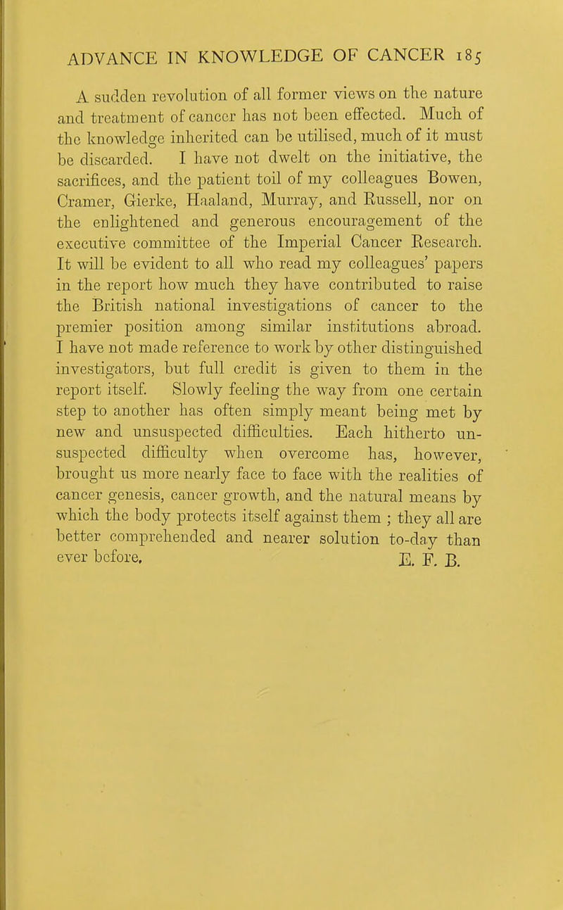 A surlden revolution of all former views on the nature and treatment of cancer has not been effected. Much of the knowledge inherited can be utilised, much of it must be discarded. I have not dwelt on the initiative, the sacrifices, and the patient toil of my colleagues Bowen, Cramer, Gierke, Haaland, Murray, and Russell, nor on the CD lightened and generous encouragement of the executive committee of the Imperial Cancer Research. It will be evident to all who read my colleagues' papers in the report how much they have contributed to raise the British national investigations of cancer to the premier position among similar institutions abroad. I have not made reference to work by other distinguished investigators, but full credit is given to them in the report itself. Slowly feeling the way from one certain step to another has often simply meant being met by new and unsuspected difiiculties. Each hitherto un- suspected difiiculty when overcome has, however, brought us more nearly face to face with the realities of cancer genesis, cancer growth, and the natural means by which the body protects itself against them ; they all are better comprehended and nearer solution to-day than ever before, J]], J^,