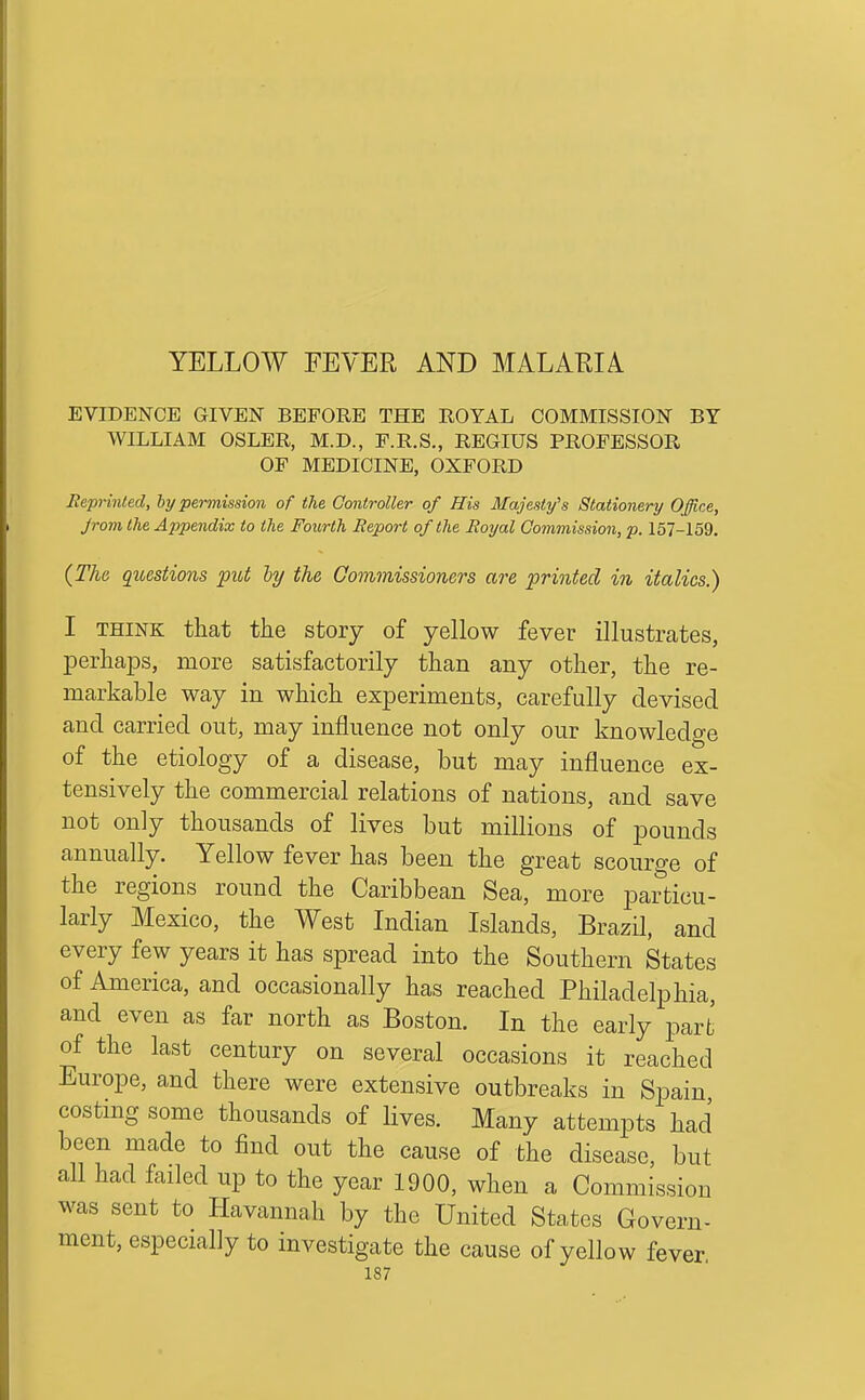 EVIDENCE GIVEN BEFORE THE ROYAL COMMISSION BY WILLIAM OSLER, M.D., F.R.S., REGIUS PROFESSOR OF MEDICINE, OXFORD Reprinted, hy permission of the Controller of His Majesty's Stationery Office, jrom the Appendix to the Fourth Report of the Royal Commission, p. 157-159. {The questions fxd hy the Gommissioners are printed in italics.) I THINK that the story of yellow fever illustrates, perhaps, more satisfactorily than any other, the re- markable way in which experiments, carefully devised and carried out, may influence not only our knowledge of the etiology of a disease, but may influence ex- tensively the commercial relations of nations, and save not only thousands of lives but millions of pounds annually. Yellow fever has been the great scourge of the regions round the Caribbean Sea, more particu- larly Mexico, the West Indian Islands, Brazil, and every few years it has spread into the Southern States of America, and occasionally has reached Philadelphia, and even as far north as Boston. In the early part of the last century on several occasions it reached Europe, and there were extensive outbreaks in Spain costing some thousands of lives. Many attempts had been made to find out the cause of the disease, but all had failed up to the year 1900, when a Commission was sent to Havannah by the United States Govern- ment, especially to investigate the cause of yellow fever
