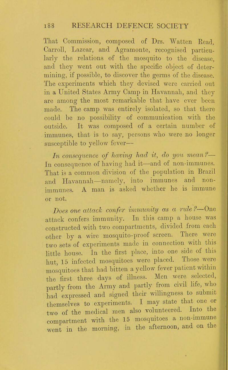 That Commission, composed of Drs. Watten Read, Carroll, Lazear, and Agramonte, recognised particu- larly the relations of the mosquito to the disease, and they went out with the specific object of deter- mining, if possible, to discover the germs of the disease. The experiments which they devised were carried out in a United States Army Camp in Havannali, and they are among the most remarkable that have ever been made. The camp was entirely isolated, so that there could be no possibility of communication with the outside. It was composed of a certain number of immunes, that is to say, persons who were no longer susceptible to yellow fever— In consequence of having had it, do you mean ?— In consequence of having had it—and of non-immuues. That is a common division of the population in Brazil and Havannali—namely, into immunes and non- immunes. A man is asked whether he is immune or not. Does one attach confer immunity as a ride ?—One attack confers immunity. In this camp a house was constructed with two compartments, divided from each other by a wire mosquito-proof screen. There were two sets of experiments made in connection with this little house. In the first place, into one side of this hut, 15 infected mosquitoes were placed. Those were mosquitoes that had bitten a yellow fever patient within the first three days of illness. Men were selected, partly from the Army and partly from civil life, who had expressed and signed their willingness to submit themselves to experiments. I may state that one or two of the medical men also volunteered. Into the compartment with the 15 mosquitoes a non-immune went in the morning, in the afternoon, and on the