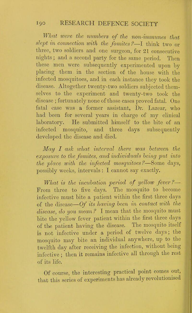 What ivere the numbers of the non-immunes that slept in connection with the fomites ?—I think two or three, two soldiers and one surgeon, for 21 consecutive nights ; and a second party for the same period. Then these men were subsequently experimented upon by placing them, in the section of the house with the infected mosquitoes, and in each instance they took the disease. Altogether twenty-two soldiers subjected them- selves to the experiment and twenty-two took the disease ; fortunately none of those cases proved fatal. One fatal case was a former assistant, Dr. Lazear, who had been for several years in charge of my clinical laboratory. He submitted himself to the bite of an infected mosquito, and three days subsequently developed the disease and died. May I ash ivhat interval there was hetiueen the exposwe to the fomites, and individuals being put into the place ivith the infected mosquitoes?—Some days, possibly weeks, intervals : I cannot say exactly. What is the incubation period of yellow fever?— From three to five days. The mosquito to become infective must bite a patient within the first three days of the disease—Of its having been in contact ivith the disease, do you mean ? I mean that the mosquito must bite the yellow fever patient within the first three days of tli/e patient having the disease. The mosquito itself is not infective under a period of twelve days; the mosquito may bite an individual anywhere, up to the twelfth day after receiving the infection, without being infective ; then it remains infective all through the rest of its life. Of course, the interesting practical point comes out, that this series of experiments has already revolutionised