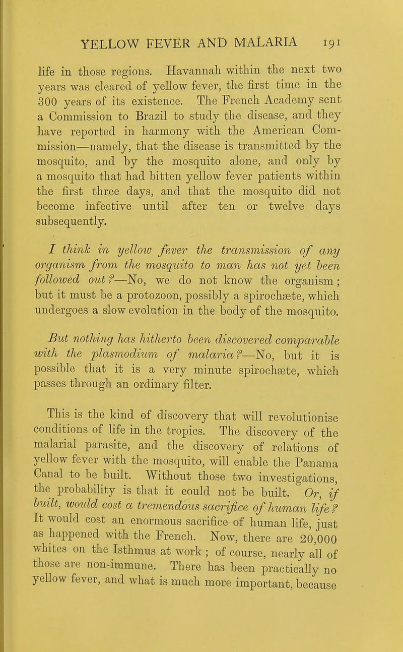 life in those regions. Havcannali within the next two years was cleared of yellow fever, the first time in the 300 years of its existence. The French Academy sent a Commission to Brazil to study the disease, and they have reported in harmony with the American Com- mission—namely, that the disease is transmitted by the mosquito, and by the mosquito alone, and only by a mosc[uito that had bitten yellow fever patients within the first three days, and that the mosquito did not become infective until after ten or twelve days subsequently. / think in yellow fever the transmission of any organism from the mosquito to man has not yet been followed out ?—No, we do not know the organism; but it must be a protozoon, possibly a spirochsete, which undergoes a slow evolution in the body of the mosquito. But nothing has hitherto been discovered comparable with the Plasmodium of malaria?—No, but it is possible that it is a very minute spirochsete, which passes through an ordinary filter. This is the kind of discovery that will revolutionise conditions of life in the tropics. The discovery of the malarial parasite, and the discovery of relations of yellow fever with the mosquito, will enable the Panama Canal to be built. Without those two investigations, the probability is that it could not be built. Or, if built, would cost a tremendous sacrifice of human life ? It would cost an enormous sacrifice of human life, just as happened with the French. Now, there are 20,000 whites on the Isthmus at work ; of course, nearly all of those are non-immune. There has been practically no yellow fever, and what is much more important, because
