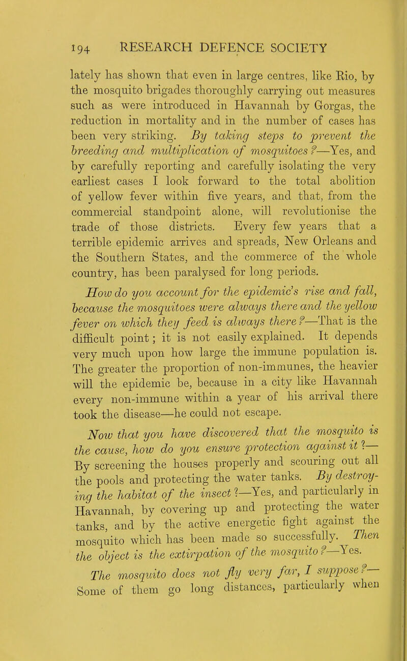 lately lias shown that even in large centres, like Rio, by the mosquito brigades thoroughly carrying out measures such as were introduced in Havannah by Gorgas, the reduction in mortality and in the number of cases has been very striking. By talcing steps to prevent the breeding and multip>lication of mosquitoes ?—Yes, and by carefully reporting and carefully isolating the very earliest cases I look forward to the total abolition of yellow fever within five years, and that, from the commercial standpoint alone, will revolutionise the trade of those districts. Every few years that a terrible epidemic arrives and spreads. New Orleans and the Southern States, and the commerce of the whole country, has been paralysed for long periods. How do you account for the epidemic's rise and fall, because the mosquitoes were always there and the yellow fever on which they feed is always there ?—That is the difficult point; it is not easily explained. It depends very much upon how large the immune population is. The greater the proportion of non-immunes, the heavier will the epidemic be, because in a city like Havannah every non-immune within a year of his arrival there took the disease—he could not escape. Now that you have discovered that the mosquito is the cause, how do you ensure protection against it 1— By screening the houses properly and scouring out all the pools and protecting the water tanks. By destroy- ing the habitat of the insect ?—Yes, and particularly in Havannah, by covering up and protecting the water tanks, and by the active energetic fight agamst the mosquito which has been made so successfully. Then the object is the extirpation of the mosquito f—Yes. The mosquito does not fly very far, I suppose ?— Some of them go long distances, particularly when