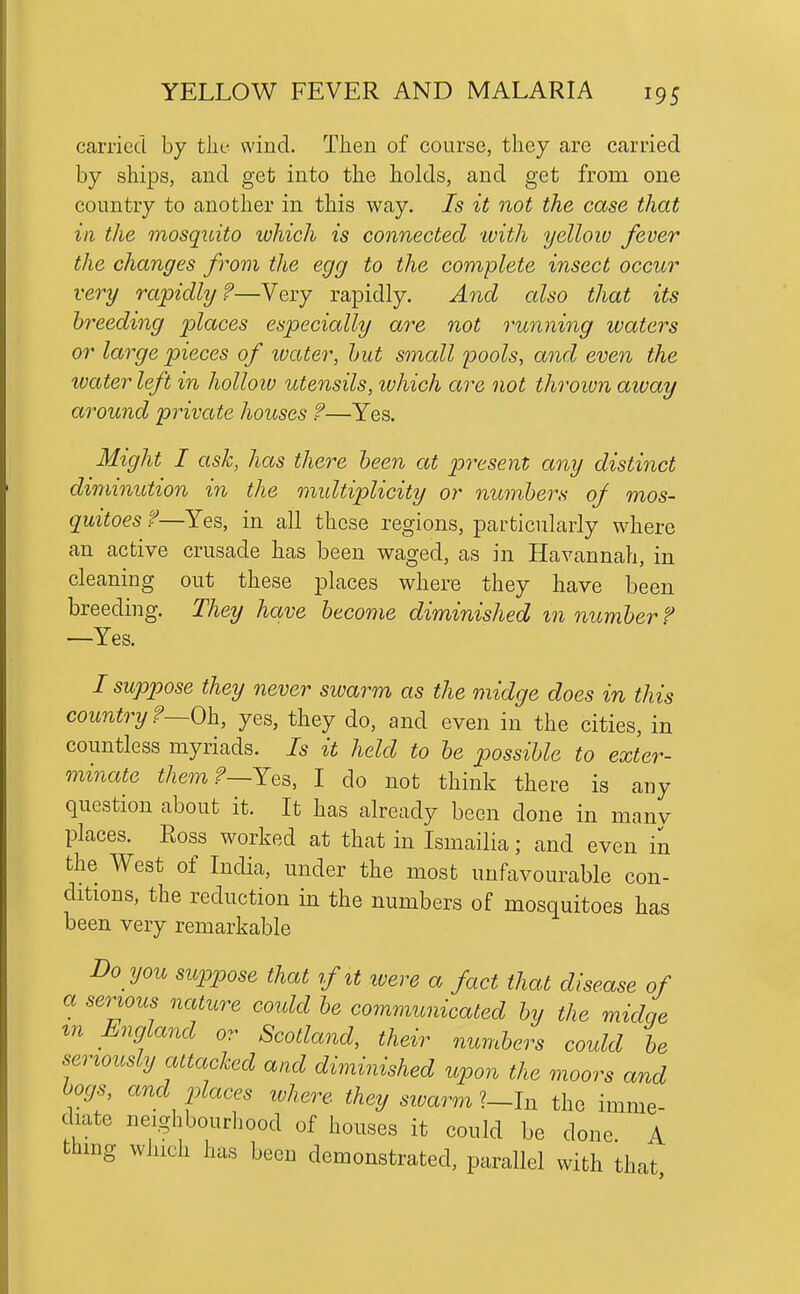 carried by the wind. Then of course, they are carried by ships, and get into the holds, and get from one country to another in this way. Is it not the case that in the mosquito which is connected -with yellow fever the changes from the egg to the complete insect occur very rapidly?—Very rapidly. And also that its breeding places especially are not running waters or large pieces of ivater, hut small pools, and even the ivater left in holloiv utensils, which are not thrown away around private houses ?—Yes. Might I ask, has there been at present any distinct diminution in the multiplicity or numbers of mos- quitoes f—Yes, in all these regions, particularly where an active crusade has been waged, as in Havannah, in cleaning out these places where they have been breeding. They have become diminished m number ^ —Yes. / suppose they never swarm as the midge does in this country r—Oh, yes, they do, and even in the cities, in countless myriads. Is it held to be possible to exter- minate them f—Yes, I do not think there is any question about it. It has already been done in many places. Ross worked at that in Ismailia; and even in the West of India, under the most unfavourable con- ditions, the reduction in the numbers of mosquitoes has been very remarkable Do you suppose that if it ivere a fact that disease of a semous nature could be communicated by the midqe m England or Scotland, their numbers could be seriously attacled and diminished upon the moors and hogs, and places where they siuarm ?_In the imme- diate neighbourhood of houses it could be done A thing which has been demonstrated, parallel with that