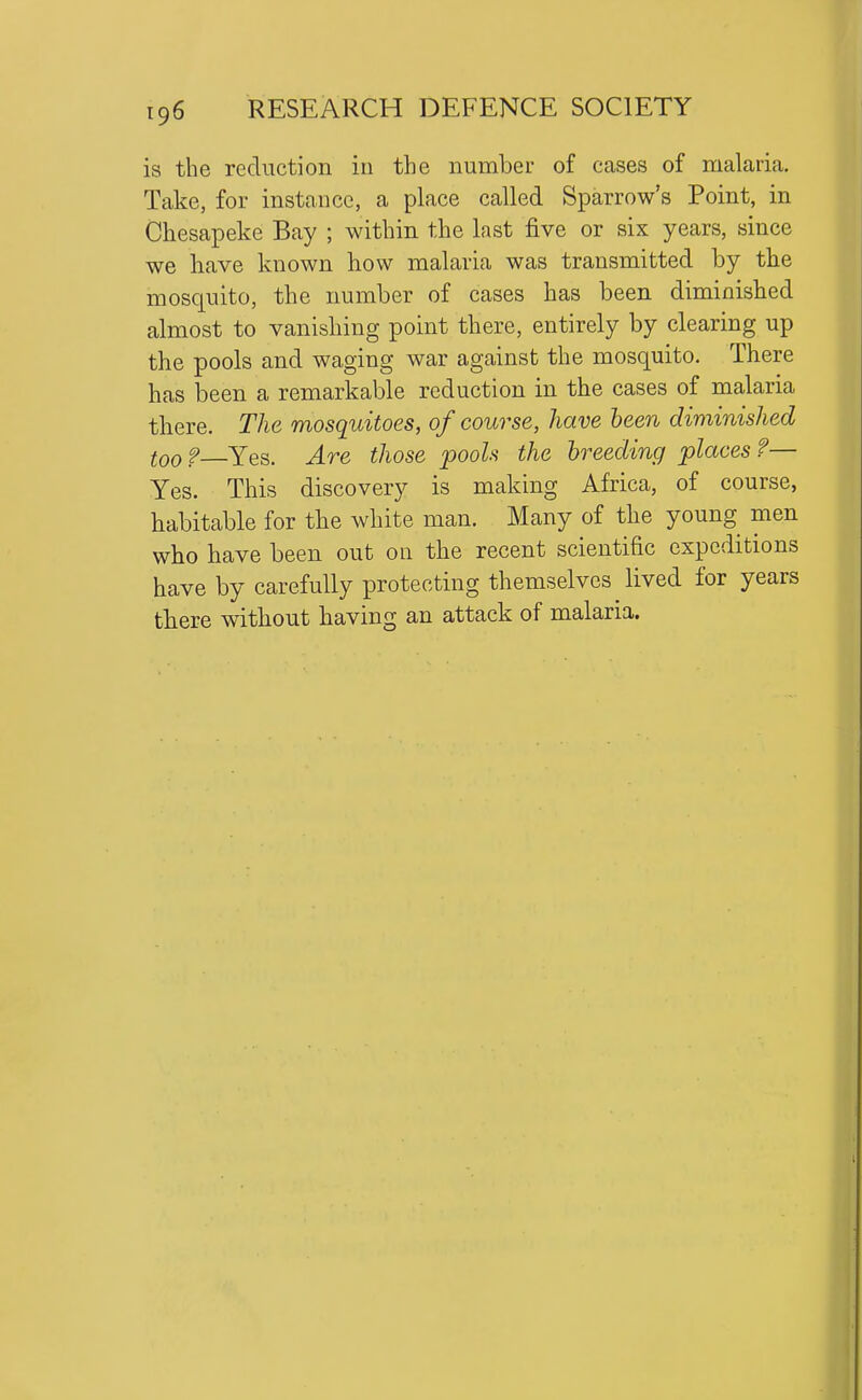 is the reduction in the number of cases of malaria. Take, for instance, a place called Sparrow's Point, in Chesapeke Bay ; within the last five or six years, since we have known how malaria was transmitted by the mosquito, the number of cases has been diminished almost to vanishing point there, entirely by clearing up the pools and waging war against the mosquito. There has been a remarkable reduction in the cases of malaria there. The mosquitoes, of course, have been diminished too ? Yes. Are those pools the breeding places ?— Yes. This discovery is making Africa, of course, habitable for the white man. Many of the young men who have been out on the recent scientific expeditions have by carefully protecting themselves lived for years there without having an attack of malaria.