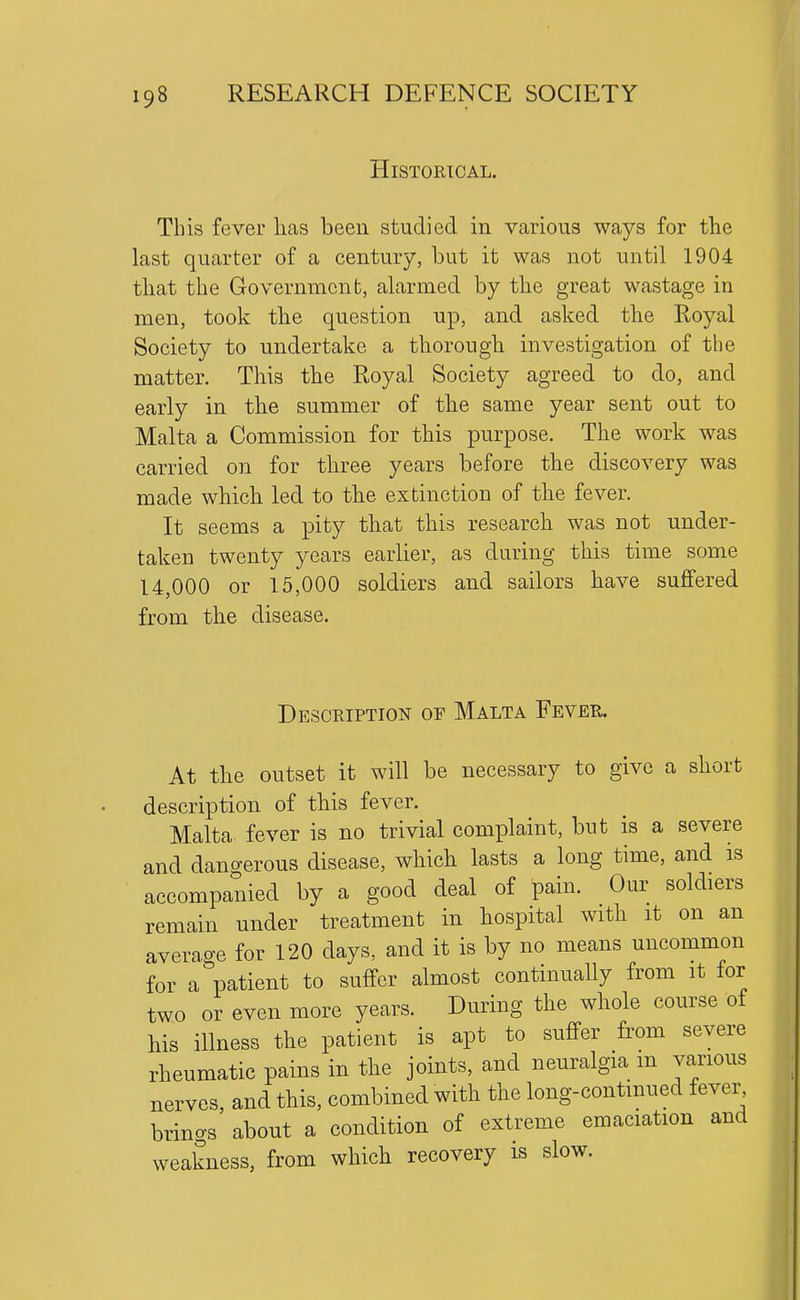 Historical. This fever lias been studied in various ways for the last quarter of a century, but it was not until 1904 that the Government, alarmed by the great wastage in men, took the question up, and asked the Royal Society to undertake a thorough investigation of the matter. This the Royal Society agreed to do, and early in the summer of the same year sent out to Malta a Commission for this purpose. The work was carried on for three years before the discovery was made which led to the extinction of the fever. It seems a pity that this research was not under- taken twenty years earlier, as during this time some 14,000 or 15,000 soldiers and sailors have suffered from the disease. Description of Malta Fever. At the outset it will be necessary to give a short description of this fever. Malta fever is no trivial complaint, but is a severe and dano-erous disease, which lasts a long time, and is accompanied by a good deal of pain. Our soldiers remain under treatment in hospital with it on an averao-e for 120 days, and it is by no means uncommon for a^3atient to suffer almost continually from it for two or even more years. During the whole course of his illness the patient is apt to suffer from severe rheumatic pains in the joints, and neuralgia m various nerves, and this, combined with the long-continued fever brings about a condition of extreme emaciation and weakness, from which recovery is slow.