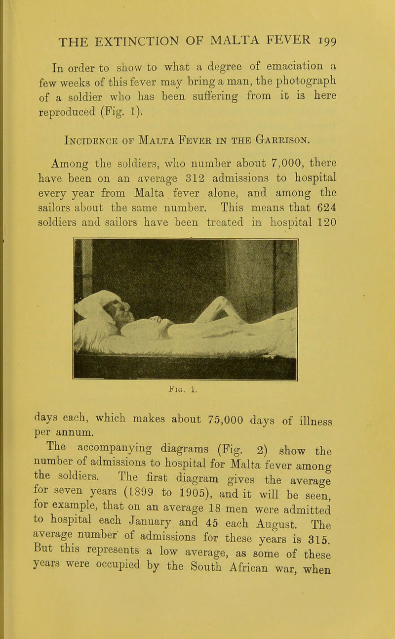 In order to show to what a degree of emaciation a few weeks of this fever may bring a man, the photograph of a soldier who has been suffering from ib is here reproduced (Fig. 1). Incidence of Malta Fever in the Garrison. Among the soldiers, who number about 7,000, there have been on an average 312 admissions to hospital every year from Malta fever alone, and among the sailors about the same number. This means that 624 soldiers and sailors have been treated in hospital 120 Fig. 1. days each, which makes about 75,000 days of illness per annum. The accompanying diagrams (Fig. 2) show the number of admissions to hospital for Malta fever among the soldiers. The first diagram gives the average for seven years (1899 to 1905), audit will be seen, for example, that on an average 18 men were admitted to hospital each January and 45 each August. The average number of admissions for these years is 315 But this represents a low average, as some of these years were occupied by the South African war when