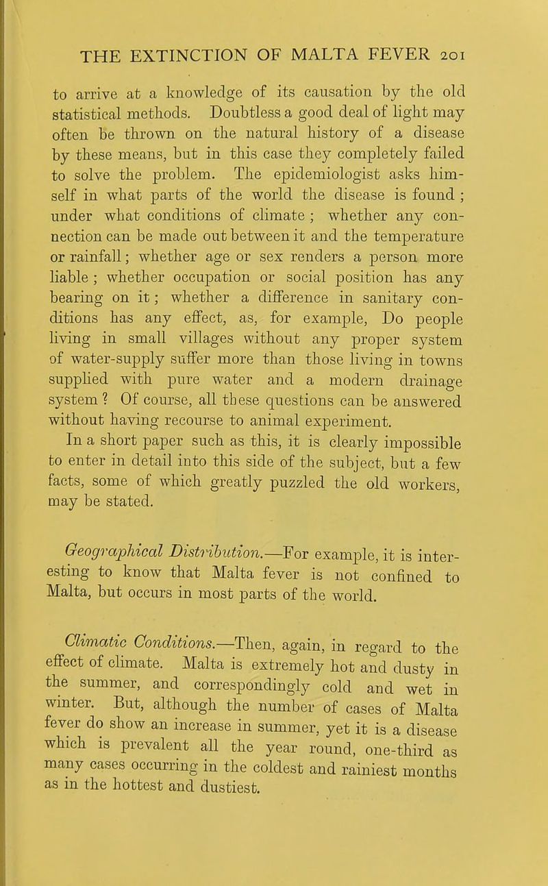 to arrive at a knowledge of its causation by the old statistical methods. Doubtless a good deal of light may often be thrown on the natural history of a disease by these means, but in this case they completely failed to solve the problem. The epidemiologist asks him- self in what parts of the world the disease is found ; under what conditions of climate ; whether any con- nection can be made out between it and the temjDerature or rainfall; whether age or sex renders a person more liable ; whether occupation or social position has any bearing on it; whether a difference in sanitary con- ditions has any effect, as, for example. Do people living in small villages without any proper system of water-supply suffer more than those living in towns supphed with pure water and a modern drainage system ? Of course, all these questions can be answered without having recourse to animal experiment. In a short paper such as this, it is clearly impossible to enter in detail into this side of the subject, but a few facts, some of which greatly puzzled the old workers, may be stated. Geographical Distribution.—For example, it is inter- esting to know that Malta fever is not confined to Malta, but occurs in most parts of the world. Climatic Conditions.—Then, again, in regard to the effect of climate. Malta is extremely hot and dusty in the summer, and correspondingly cold and wet in winter. But, although the number of cases of Malta fever do show an increase in summer, yet it is a disease which IS prevalent all the year round, one-third as many cases occurring in the coldest and rainiest months as m the hottest and dustiest.