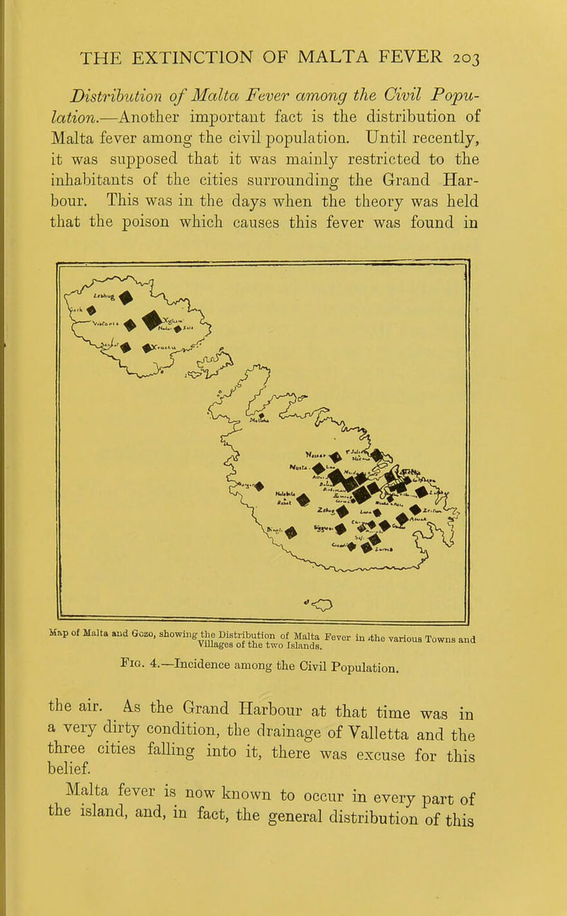 Distribution of Malta Fever among the Civil Popu- lation.—Another important fact is the distribution of Malta fever among the civil jDopulation. Until recently, it was sujDposed that it was mainly restricted to the inhabitants of the cities surrounding the Grand Har- bour, This was in the days when the theory was held that the poison which causes this fever was found in Fig. 4.—Incidence among the Civil Population. the air. As the Grand Harbour at that time was in a very dirty condition, the drainage of Valletta and the three cities falling into it, there was excuse for this belief. Malta fever is now known to occur in every part of the island, and, in fact, the general distribution of this
