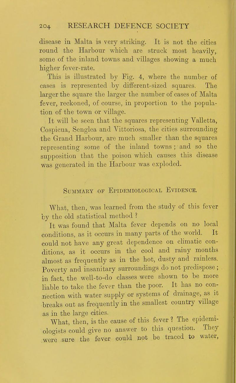 disease in Malta is very striking. It is not the cities round the Harbour which are struck most heavily, some of the inland towns and villages showing a much higher fever-rate. This is illustrated b}^ Fig. 4, where the number of cases is represented by different-sized squares. The larger the square the larger the number of cases of Malta fever, reckoned, of course, in proportion to the popula- tion of the town or village. It will be seen that the squares representing Valletta, Cospicua, Senglea and Vittoriosa, the cities surrounding the Grand Harbour, are much smaller than the squares representing some of the inland towns ; and so the supposition that the poison which causes this disease was generated in the Harbour was exploded. Summary of Epidemiological Evidence. What, then, was learned from the study of this fever by the old statistical method ? It was found that Malta fever depends on no local conditions, as it occurs in many parts of the world. It could not have any great dependence on climatic con- ditions, as it occurs in the cool and rainy months almost as frequently as in the hot, dusty and rainless. Poverty and insanitary surroundings do not predispose ; in fact, the well-to-do classes were shown to be more liable to take the fever than the poor. It has no con- nection with water supply or systems of drainage, as it breaks out as frequently in the smallest country village as in the large cities. What, then, is the cause of this fever ? The epidemi- ologists could give no answer to this question. They were sure the fever could not be traced to water,
