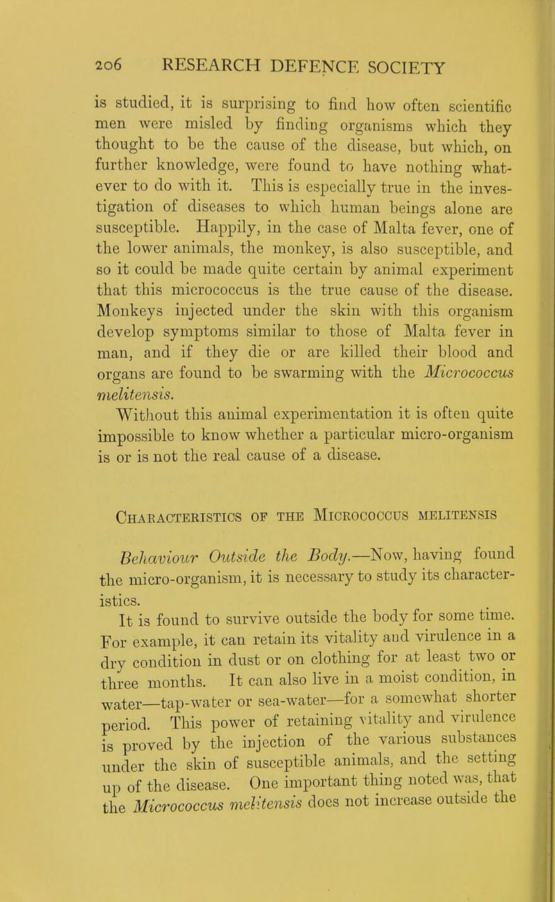 is studied, it is surprising to find how often scientific men were misled hj finding organisms which they thought to be the cause of the disease, but which, on further knowledge, were found to have nothing what- ever to do with it. This is especially true in the inves- tigation of diseases to which human beings alone are susceptible. Happily, in the case of Malta fever, one of the lower animals, the monkey, is also susceptible, and so it could be made quite certain by animal experiment that this micrococcus is the true cause of the disease. Monkeys injected under the skin with this organism develop symptoms similar to those of Malta fever in man, and if they die or are killed their blood and organs are found to be swarming with the Micrococcus melitensis. Without this animal experimentation it is often quite impossible to know whether a particular micro-organism is or is not the real cause of a disease. Chaeacteristics of the Micrococcus melitensis Behaviour Outside the Body.—Nov7, having found the micro-organism, it is necessary to study its character- istics. It is found to survive outside the body for some time. For example, it can retain its vitality and virulence in a dry condition in dust or on clothing for at least two or three months. It can also live in a moist condition, in water—tap-water or sea-water—for a somewhat shorter period. This power of retaining vitality and virulence is proved by the injection of the various substances under the skin of susceptible animals, and the setting up of the disease. One important thing noted was, that the Micrococcus melitensis does not increase outside the