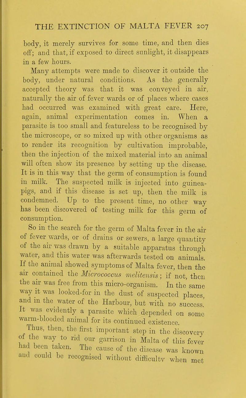 body, it merely survives for some time, and then dies off; and that, if exposed to direct sunlight, it disajDpears in a few hours. Many attempts were made to discover it outside the body, under natural conditions. As the generally accepted theory was that it was conveyed in air, naturally the air of fever wards or of places where cases had occurred was examined with great care. Here, again, animal experimentation comes in. When a parasite is too small and featureless to be recognised by the microscope, or so mixed up with other organisms as to render its recognition by cultivation improbable, then the injection of the mixed material into an animal will often show its presence by setting up the disease. It is in this way that the germ of consumption is found in milk. The suspected milk is injected into guinea- pigs, and if this disease is set up, then the milk is condemned. Up to the present time, no other way has been discovered of testing milk for this germ of consumption. So in the search for the germ of Malta fever in the air of fever wards, or of drains or sewers, a large quantity of the air was drawn by a suitable apparatus through water, and this water was afterwards tested on animals. If the animal showed symptoms of Malta fever, then the air contained the Micrococcus melitensis; if not, then the air was free from this micro-organism. In the' same way it was looked-for in the dust of suspected places and m the water of the Harbour, but vdth no success' It was evidently a parasite which depended on some warm-blooded animal for its continued existence. Thus, then, the first important step in the discovery ot the way to rid our garrison in Malta of this fever had been taken. The cause of the disease was known aud could be recognised without difficultv when met