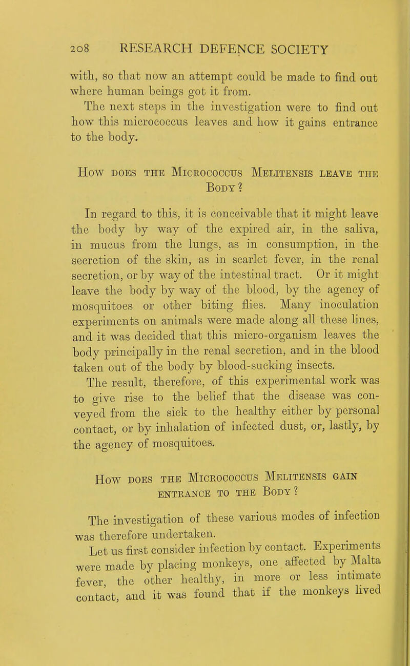 with, so that now an attempt could be made to find out where human beings got it from. The next steps in the investigation were to find out how this micrococcus leaves and how it gains entrance to the body. How DOES THE MiCEOCOCCUS MeLITENSIS LEAVE THE Body? In regard to this, it is conceivable that it might leave the body by way of the expired air, in the saliva, in mucus from the lungs, as in consumption, in the secretion of the skin, as in scarlet fever, in the renal secretion, or by way of the intestinal tract. Or it might leave the body by way of the blood, by the agency of mosquitoes or other biting flies. Many inoculation experiments on animals were made along all these lines, and it was decided that this micro-organism leaves the body principally in the renal secretion, and in the blood taken out of the body by blood-sucking insects. The result, therefore, of this experimental work was to give rise to the belief that the disease was con- veyed from the sick to the healthy either by personal contact, or by inhalation of infected dust, or, lastly, by the agency of mosquitoes. How DOES THE MICROCOCCUS MeLITENSIS GAIN ENTRANCE TO THE BoDY ? The investigation of these various modes of infection was therefore undertaken. Let us first consider infection by contact. Experiments were made by placing monkeys, one aflfected by Malta fever the other healthy, in more or less mtimate contact, and it was found that if the monkeys lived