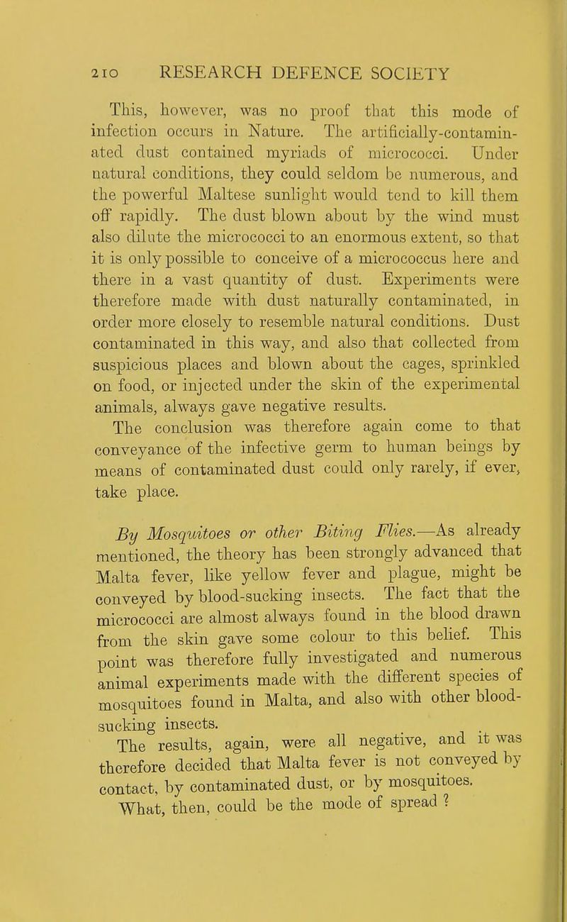 This, however, was no proof that this mode of infection occurs in Nature. The artificially-contamin- ated dust contained myriads of micrococci. Under natural conditions, they could seldom be numerous, and the powerful Maltese sunlight would tend to kill them off rapidly. The dust blown about by the wind must also dilute the micrococci to an enormous extent, so that it is only possible to conceive of a micrococcus here and there in a vast quantity of dust. Experiments were therefore made with dust naturally contaminated, in order more closely to resemble natural conditions. Dust contaminated in this way, and also that collected from suspicious places and blown about the cages, sprinkled on food, or injected under the skin of the experimental animals, always gave negative results. The conclusion was therefore again come to that conveyance of the infective germ to human beings by means of contaminated dust could only rarely, if ever, take place. By Mosquitoes or other Biting Flies.—As already mentioned, the theory has been strongly advanced that Malta fever, like yellow fever and plague, might be conveyed by blood-sucking insects. The fact that the micrococci are almost always found in the blood drawn from the skin gave some colour to this belief. This point was therefore fully investigated and numerous animal experiments made with the different species of mosquitoes found in Malta, and also with other blood- sucking insects. The results, again, were all negative, and it was therefore decided that Malta fever is not conveyed by contact, by contaminated dust, or by mosquitoes. What, then, could be the mode of spread ?