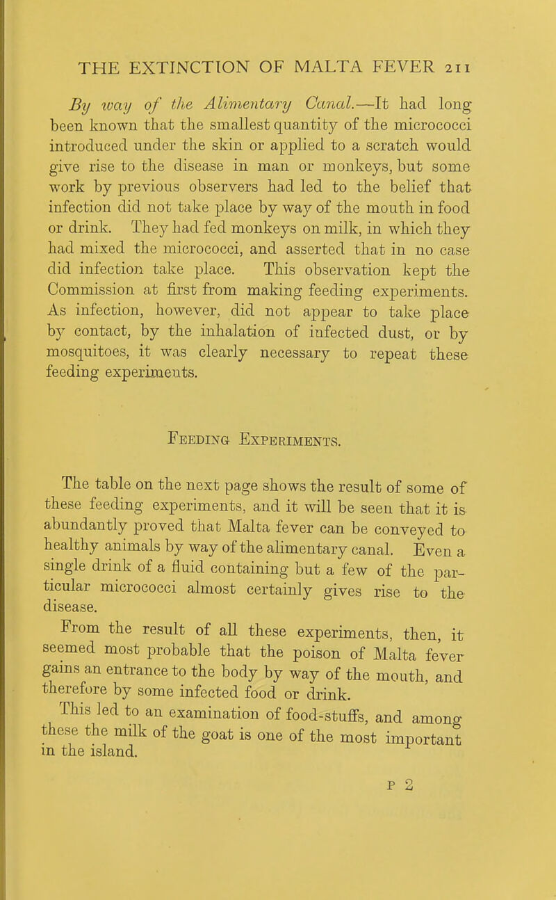 By way of the Alimentary Canal.—It had long been known that the smallest quantity of the micrococci introduced under the skin or applied to a scratch would give rise to the disease in man or monkeys, but some work by previous observers had led to the belief that infection did not take place by way of the mouth in food or drink. They had fed monkeys on milk, in which they had mixed the micrococci, and asserted that in no case did infection take place. This observation kept the Commission at first from making feeding experiments. As infection, however, did not appear to take place by contact, by the inhalation of infected dust, or by mosquitoes, it was clearly necessary to repeat these feeding experiments. Feeding Experiments. The table on the next page shows the result of some of these feeding experiments, and it will be seen that it is abundantly proved that Malta fever can be conveyed to healthy animals by way of the alimentary canal. Even a single drink of a fluid containing but a few of the par- ticular micrococci almost certainly gives rise to the- disease. From the result of aU these experiments, then, it seemed most probable that the poison of Malta feVer gains an entrance to the body by way of the mouth, and therefore by some infected food or drink. This led to an examination of food-stuffs, and among these the milk of the goat is one of the most important m the island. P 2