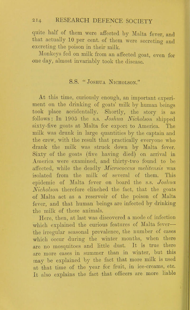 quite half of them were affected by Malta fever, and that actually 10 per cent, of them were secreting and excreting the poison in their milk. Monkeys fed on milk from an affected goat, even for one day, almost invariably took the disease. S.S. Joshua Nicholson. At this time, curiously enough, an important experi- ment on the drinking of goats' milk by human beings took place accidentally. Shortly, the story is as follows: In 1905 the s.s. Joshua Nicholson shipped ■sixty-five goats at Malta for export to America. The milk was drunk in large quantities by the captain and the crew, with the result that practically everj^one who ■drank the milk was struck down by Malta fever. Sixty of the goats (five having died) on arrival in America were examined, and thirty-two found to be afi'ected, while the deadly Micrococcus melitensis was isolated from the milk of several of them. This ■epidemic of Malta fever on board the s.s. Joshua Nicholson therefore clinched the fact, that the goats of Malta act as a reservoir of the poison of Malta fever, and that human beings are infected by drinking the milk of these animals. Here, then, at last was discovered a mode of infection which explained the curious features of Malta fever— the irregular seasonal prevalence, the number of cases which occur during the winter months, when there are no mosquitoes and little dust. It is true there are more cases in summer than in winter, but this may be explained by the fact that more milk is used at that time of the year for fruit, in ice-creams, etc. It also explains the fact that officers are more liable