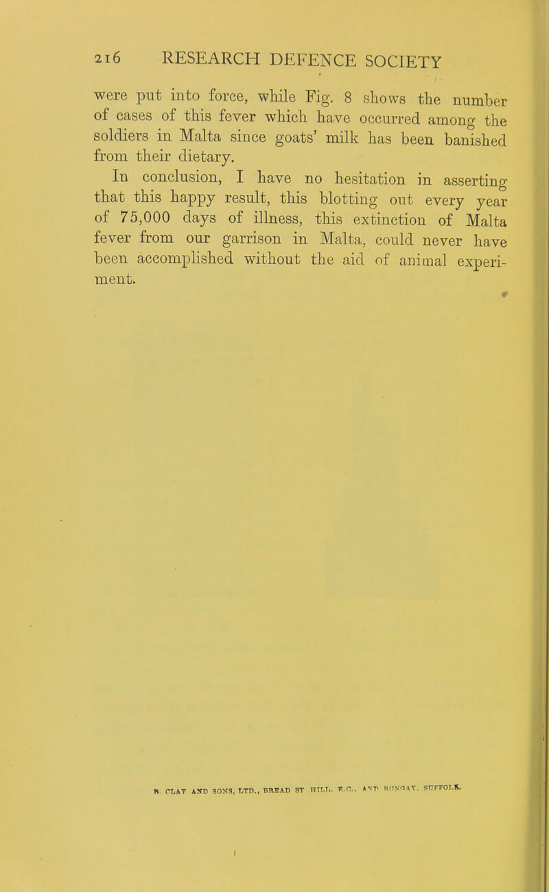 were put into force, while Fig. 8 shows the number of cases of this fever which have occurred among the soldiers in Malta since goats' milk has been banished from their dietary. In conclusion, I have no hesitation in asserting that this happy result, this blotting out every year of 75,000 days of illness, this extinction of Malta fever from our garrison in Malta, could never have been accomplished without the aid of animal experi- ment. PLAT A.KD 30S3, LTD., BBEAD ST BIT.T.. K.a. Asr nilSO VT. SnFFOI.K,