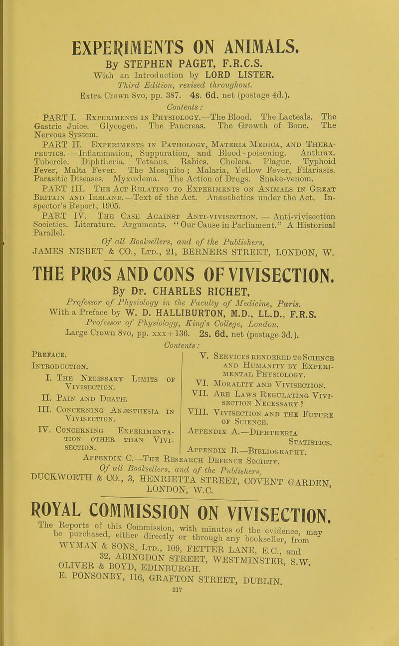By STEPHEN PAGET, F.R.C.S. Wich an Introduction by LORD LISTER. Third Edition, revised throughout. Extra Crown 8\'o, pp. 387. 4s. 6d. net (postage 4d.). Contents : PART I. ExrERiMEXTS IN Physiology.—The Blood. The Lacteals. The Gastric Juice. Glycogen. The Pancreas. The Growth of Bone. The Nervous Sj'stem. PART II. Experiments in Pathology, Materia Medica, and Thera- peutics.— Inflammation, Suppuration, and Blood-poisoning. Anthrax. Tubercle. Diphtlieria. Tetanus. Rabies. Cholera. Plague. Typhoid Fever, Malta Fever. The Mosquito; Malaria, Yellow Fever, Filariasis. Parasitic Diseases. Myxwdema. The Action of Drugs. Snake-venom. PART in. The Act Relating to Experiments on Animals in Great Britain and Ireland.—Text of the Act. Anesthetics under the Act. In- spector's Report, 1905. PART IV. The Case Against Anti-vivisection. — Anti-vivisection Societies. Literature. Arguments.  Our Cause in Parliament. A Historical Parallel. Of all Boohfsellers, and of the Puhlishera, JAMES NISBET & CO., Ltd., 21, BERNERS STREET, LONDON, W. THE PROS AND CONS OF VIVISECTION. By Dp. CHARLES RICHET, Professor of Physiology in the Faculty of Medicine, Paris. With a Preface by W. D. HALLIBURTON, M.D., LL.D., F.R.S. Professor of Physiology, King's College, London. Large Crown 8vo, pp. xxx-H36. 2s. 6d. net (postage 3d.). Contents : Preface. Introduction. I. The Necessary Limits of Vivisection. n. Pain and Death. in. Concerning AN^gssTHEsiA in Vivisection. IV. Concerning Experimenta- tion OTHER THAN VIVI- SECTION. V. SerVIC ES REN DERED TO SCIENCE AND Humanity by Experi- mental Physiology. VI. Morality and Vivisection. VII. Are Laws Regulating Vivi- section Necessary ? VIII. Vivisection and the Future OF Science. Appendix A.—Diphtheria Statistics. Appendix B.—Bibliography. Appendix C—The Research Defence Society. Of all Booksellers, and of the Publishers DUCKWORTH & CO., 3, HENRIETTA STREET, COVENT GARDEN LONDON, W.C. ROYAL coMissiorTorr^ The Reports of this Commission, with minutes of the evidence mav ' be purchased, either directly or through any bookseller, from ^ WYMAN & SONS, Ltd., 109, FETTER LANE, E C and 32, ABINGDON STREET, WESTMINSTER ^ W OLIVER & BOYD, EDINBURGH ^-^^^^^^^-LI^R. S.W. E. PONSONBY, 116, GRAFTON STREET, DUBLIN.