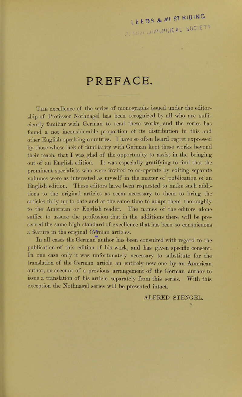 UtO^A^ ^^ SI HIDING PREFACE. The excellence of the series of monographs issued under the editor- ship of Professor Nothnagel has been recognized by all who are suffi- ciently familiar with German to read these works, and the series has found a not inconsiderable proportion of its distribution in this and other Enghsh-speakiug countries. I have so often heard regret expressed by those whose lack of familiarity with German kept these works beyond their reach, that I was glad of the opportunity to assist in the bringing out of an English edition. It was especially gratifying to find that the prominent specialists who were invited to co-operate by editing separate volumes were as interested as myself in the matter of publication of an English edition. These editors have been requested to make such addi- tions to the original articles as seem necessary to them to brmg the articles fully up to date and at the same time to adapt them thoroughly to the American or English reader. The names of the editors alone suffice to assure the profession that in the additions there will be pre- served the same high standard of excellence that has been so conspicuous a feature in the original GdVman articles. In all cases the German author has been consulted with regard to the publication of this edition of his work, and has given specific consent. In one case only it was unfortunately necessary to substitute for the translation of the German article an entirely new one by an American author, on account of a previous arrangement of the German author to issue a translation of his article separately from this series. AVith this exception the Nothnagel series will be presented intact. ALFRED STENGEL.