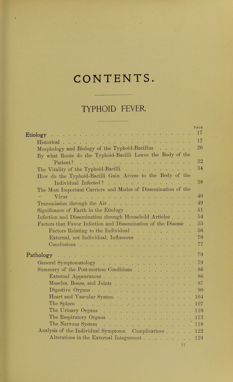 CONTENTS. TYPHOID FEVER. PAGE Etiology ^'^ Historical • 17 Morphology and Biology of the Typhoid-Bacillus 26 By what Eoute do the Typhoid-Bacilli Leave the Body of the 'Patient? 32 The Vitality of the Typhoid-Bacilli • • • ^4 How do the Typhoid-Bacilli Gain Access to the Body of the Individual Infected ? 38 The Most Important Carriers and Modes of Dissemination of the Virus 40 Transmission through the Air 49 Significance of Earth in the Etiology 51 Infection and Dissemination through Household Articles .... 64 Factors that Favor Infection and Dissemination of the Disease . 65 Factors Relating to the Individual 56 External, not Individual, Influences 70 Conclusions 77 Pathology 79 General Symptomatology 79 Summary of the Post-mortem Conditions 86 External Appearances 86 Muscles, Bones, and Joints 87 Digestive Organs 90 Heart and Vascular System • 104 The Spleen ■ 107 The Urinary Organs 110 The Respiratory Organs 113 The Nervous System 118 Analysis of the Individual Symptoms. Complications 122 Alterations in the External Integument 124 n