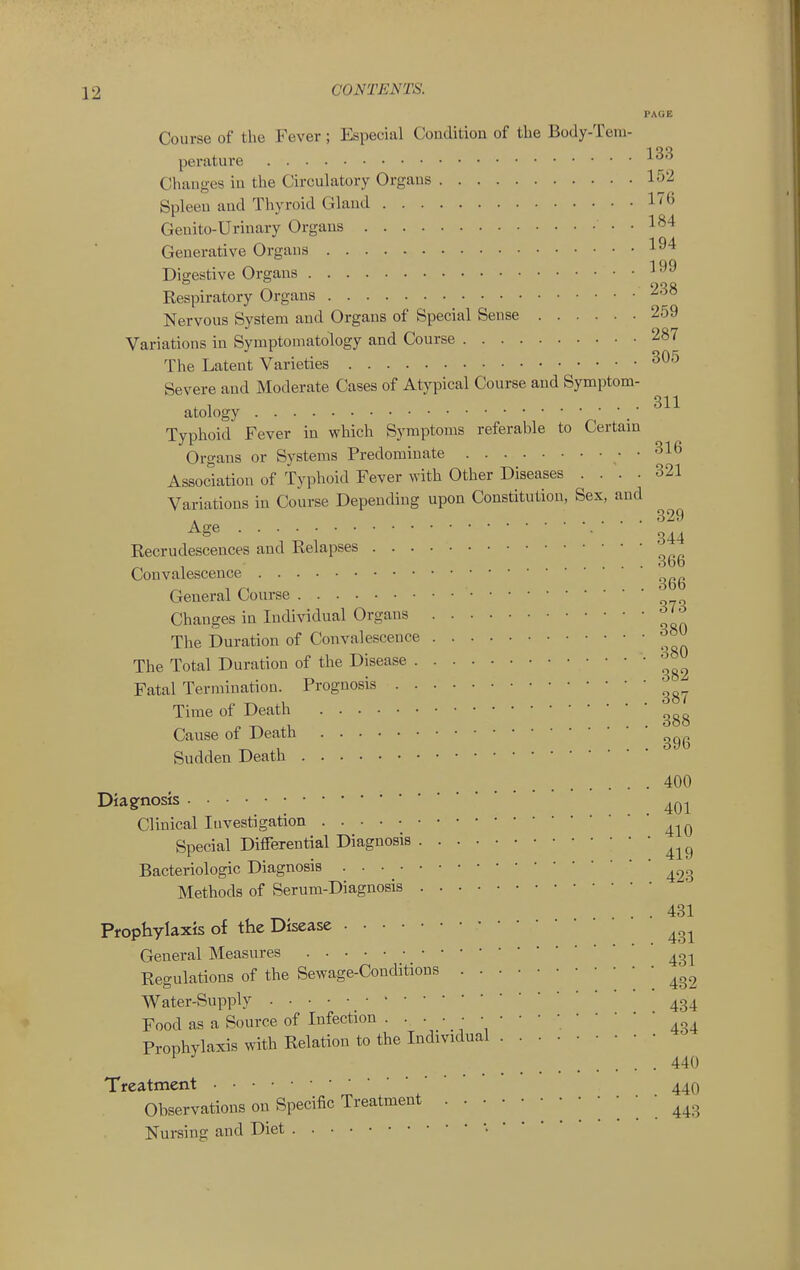 Course of the Fever ; Especial Condition of the Body-Tem- PAGE perature Changes in the Circulatory Organs 152 Spleen and Thyroid Gland 176 Genito-Urinary Organs 184 Generative Organs l^'* Digestive Organs ^ Kespiratory Organs 238 Nervous System and Organs of Special Sense 259 Variations in Symptomatology and Course 287 The Latent Varieties ^^'^ Severe and Moderate Cases of Atypical Course and Symptom- ,1 .... 311 atology Typhoid Fever in which Sj^mptonis referable to Certain Organs or Systems Predominate . 316 Association of Typhoid Fever with Other Diseases .... 321 Variations in Course Depending upon Constitution, Sex, and A .... 329 • • • • •• 344 Kecrudescences and Relapses '^^^ Convalescence '^^^ General Course Changes in Individual Organs The Duration of Convalescence The Total Duration of the Disease • '^^^ Fatal Termination. Prognosis Time of Death Cause of Death Sudden Death 400 Diagnosis ^^-^ Clinical Investigation Special Differential Diagnosis Bacteriologic Diagnosis Methods of Serum-Diagnosis . . 431 Prophylaxis of the Disease General Measures Regulations of the Sewage-Conditions • Water-Supply 434 Food as a Source of Infection . • • • ■ • • ' ' ; Prophylaxis with Relation to the Individual ^ 440 Treatment 44O Observations on Specific Treatment '. 443 Nursing and Diet