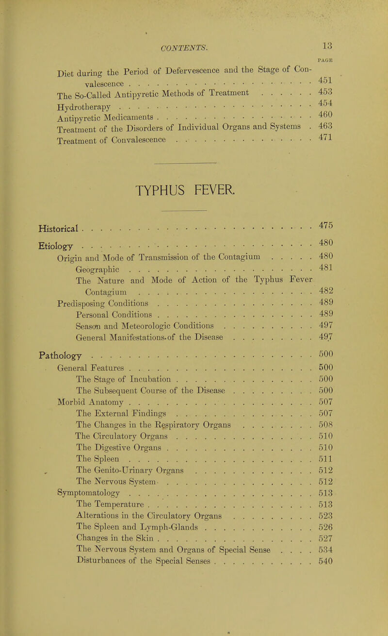 PAGE Diet during the Period of Defervescence and the Stage of Con- valescence The So-Called Antipyretic Methods of Treatment 453 Hydrotherapy ^^'^ Antipyretic Medicaments 460 Treatment of the Disorders of Individual Organs and Systems . 463 Treatment of Convalescence . 471 TYPHUS FEVER. Historical ^'^^ Etiolo^ . . • 480 Origin and Mode of Transmission of the Contagium 480 Geographic 481 The Nature and Mode of Action of the Typhus Fever Contagium 482 Predisposing Conditions 489 Personal Conditions 489 Seasofn and Meteorologic Conditions 497 General Manifestations, of the Disease 497 Patholo^ 500 General Features 500 The Stage of Incubation 500 The Subsequent Course of the Disease 500 Morbid Anatomy 507 The External Findings 507 The Changes in the Respiratory Organs 508 The Circulatory Organs 510 The Digestive Organs 510 The Spleen 511 The Genito-Urinary Organs 512 The Nervous System- 512 Symptomatology 513 The Temperature 513 Alterations in the Circulatory Organs 523 The Spleen and Lymph-Glands 526 Changes in the Skin 527 The Nervous System and Organs of Special Sense .... 534 Disturbances of the Special Senses 540