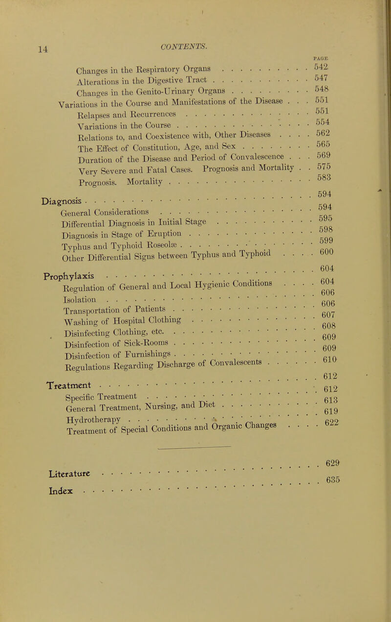 PAGE. Changes in the Respiratory Organs 542 Alterations in the Digestive Tract 547 Changes in the Genito-Urinary Organs 548 Variations in the Course and Manifestations of the Disease ... 551 Relapses and Recurrences 551 Variations in the Course ^^'^ Relations to, and Coexistence with, Other Diseases .... 562 The Effect of Constitution, Age, and Sex 565 Duration of the Disease and Period of Convalescence . . . 569 Very Severe and Fatal Cases. Prognosis and Mortality . . 575 Prognosis. Mortality 594 Diagnosis General Considerations Differential Diagnosis in Initial Stage Diagnosis in Stage of Eruption Typhus and Typhoid Roseolfe • ■ Other Differential Signs between Typhus and Typhoid . . . . bUU .... 604 Prophylaxis  . rca Regulation of General and Local Hygienic Conditions • • •  Isolation ■■■■■■606 Transportation of Patients Washing of Hospital Clothing Disinfecting Clothing, etc Disinfection of Sick-Rooms Disinfection of Furnishings Regulations Regarding Discharge of Convalescents 612 Treatment '612 Specific Treatment g-j^g General Treatment, Nursing, and Diet ?JeltmS^Specml Conditions and Organic .... 622 Literature Index 629 635