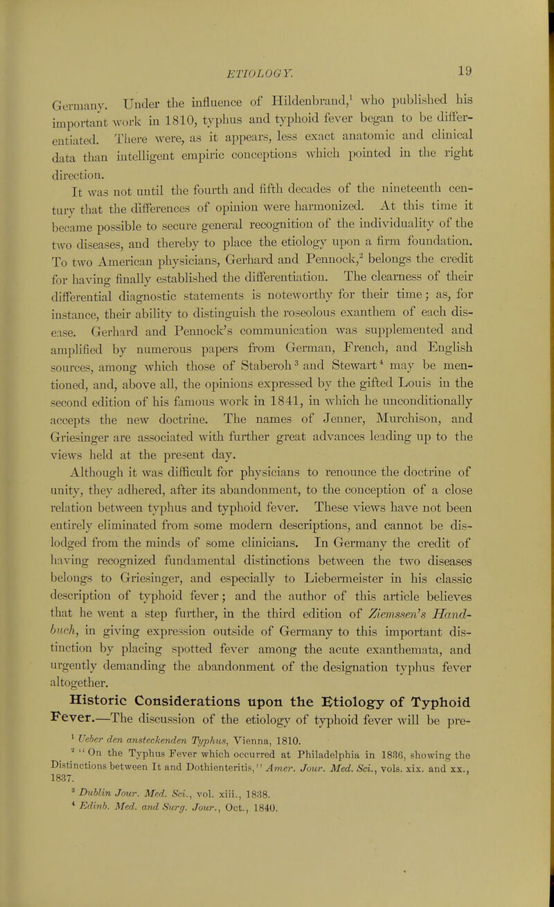 Germany. Under the influence of Hildenbraud/ who published his important ^vork m 1810, typhus and typhoid fever began to be differ- entiated. There were, as it appears, less exact anatomic and clinical data than mtelligent empiric conceptions which pomted hi tlie right direction. It was not until the fourth and fifth decades of the nineteenth cen- tury that the differences of opinion were harmonized. At this time it became possible to secure general recognition of the individuality of the two diseases, and thereby to place the etiology upon a firm foundation. To two American physicians, Gerhard and Pennock,^ belongs the credit for havmg finally established the differentiation. The clearness of their differential diagnostic statements is noteworthy for their time; as, for instance, their ability to distinguish the roseolous exanthem of each dis- ease. Gerhard and Pennock's communication Avas supplemented and amplified by numerous papers from German, French, and English sources, among which those of Staberoh ^ and Stewart * may be men- tioned, and, above all, the opmions expressed by the gifted Louis in the second edition of his famous work in 1841, in which he unconditionally accepts the new doctrine. The names of Jenner, Murchison, and Griesinger are associated with further great advances leading up to the views held at the present day. Altliough it was difficult for physicians to renounce the doctrme of unity, they adhered, after its abandonment, to the conception of a close relation between typhus and typhoid fever. These views have not been entirely eliminated from some modem descriptions, and cannot be dis- lodged from the minds of some clinicians. In Germany the credit of liaving recognized fundamental distinctions between the two diseases belongs to Griesinger, and especially to Liebermeister in his classic description of typhoid fever; and the author of this article believes that he went a step further, in the third edition of Zienissen's Hand- buck, in giving expression outside of Germany to this important dis- tinction by placing spotted fever among the acute exanthemata, and urgently demanding the abandonment of the designation typhus fever altogether. Historic Considerations upon the Etiology of Typhoid Fever.—The discussion of the etiology of typhoid fever will be pre- * Ueber den ansteckenden Typhus, Vienna, 1810. On the Typhus Fever which occurred at Philadelphia in 1836, showing the Distinctions between It and Dothienteritis, Amcr. Jour. Med. Sci., vols. xix. and xx., 1837. ^ Dublin Jour. Med. Sci., vol. xiii., 1838. * Edinh. Med. and Surg. Jour., Oct., 1840.