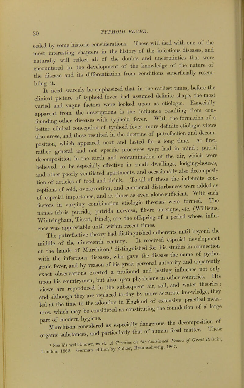 ceded by some historic considerations. These will deal with one of the most interesting chapters in the history of the iniectious diseases, and naturally will reflect aU of the doubts and uncertainties that were encountered in the development of the knowledge of the nature of the disease and its differentiation from conditions superficially resem- bling it. It need scarcely be emphasized that m the earliest tunes, before the clmical picture of typhoid fever had assumed definite shape, the most varied and vague factors were looked upon as etiologic. Especially apparent from the descriptions is the mfluence resultmg from con- foundmg other diseases with typhoid fever. With the formation of a better cHnical conception of typhoid fever more definite etiologic views also arose, and these resulted in the doctrme of putrefaction and decom- position, which appeared next and lasted for a long time. At first, rather general and not specific processes were had m mmd: putrid decomposition m the- earth and contammation of the air, which were believed to be especially effective in small dwellmgs, lodgmg-houses, and other poorly ventilated apartments, and occasionally also decomposi- tion of articles of food and drmk. To all of these the indefinite (X)n- ceptions of cold, overexertion, and emotional disturbances were added as of especial importance, and at thnes as even alone sufacient. With such factors in varymg combbation etiologic theories were ^xW The names febris putrida, putrida nervosa, fi&vre ataxique, etc. (WiUisius, Wmtringham, Tissot, Pinel), are the offspring of a period whose mflu- ence was appreciable until withm recent times. The putrefactive theory had distinguished adherents mitil beyond the middle of the nmeteenth century. It received esi^ecial development at the hands of Murchison,^ distmguished for his studies m comiection with the infectious diseases, who gave the disease the name of pytho^ genie fever, and by reason of his great personal authority and apparent y exact obse;vations exerted a profomad and lastmg mfluence not o^y upon his countrymen, but also upon physicians m other ^o-^^^^^^- views are reproduced ha the subsequent air, sod, and wate theori s, Ind although they are replaced to-day by more accurate loiowledge, they iTd at the Le to'the adoption England of extensive P-t.cal ^ ures which may be considered as constituting the foundation of a large -ii^^Sa as especially dangerous the de^n^iti. ^ organic substances, and particularly that of himian fecal mattei. The.e > see his well-known work, A TreaUse on ike ^.e,-s of Great Britain. London 1862. Geman edition by Zul.er, Braunschwc.g, 1867.