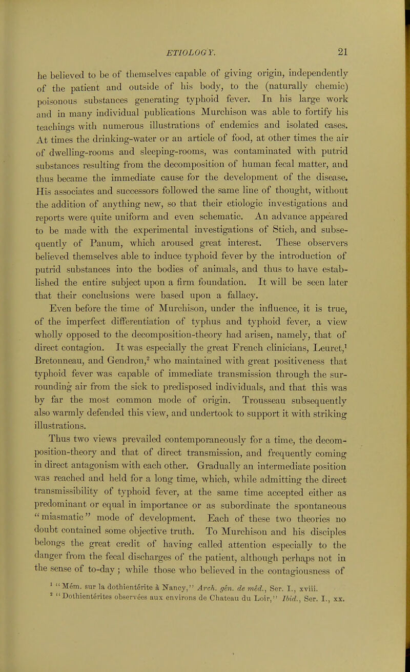 he believed to be of themselves capable of givmg origiu, independently of the patient and outside of his body, to the (naturally chemic) poisonous substances generatmg typhoid fever. In his large work and m many mdividual publications Murchison was able to fortify his teachings with numerous illustrations of endemics and isolated cases. At times the drinking-water or an article of food, at other times the air of dwelling-rooms and sleeping-rooms, was contaminated with putrid substances resulting from the decomposition of humau fecal matter, and thus became the immediate cause for the development of the disease. His associates and successors followed the same line of thought, without the addition of anything new, so that their etiologic investigations and repoiiis were quite uniform and even schematic. An advance appeared to be made with the experimental investigations of Stich, and subse- quently of Panum, which aroused great interest. These observers believed themselves able to induce typhoid fever by the introduction of putrid substances into the bodies of animals, and thus to have estab- lished the entire subject upon a firm foundation. It will be seen later that their conclusions were based upon a fallacy. Even before the time of Murchison, under the influence, it is true, of the imperfect differentiation of typhus and typhoid fever, a view wholly opposed to the decomposition-theory had arisen, namely, that of direct contagion. It was especially the great French clinicians, Leuret,' Bretonneau, and Gendrou,^ who maintained with great positiveness that typhoid fever was capable of immediate transmission through the sur- rounding air from the sick to predisposed individuals, and that this was by far the most common mode of origin. Trousseau subsequently also warmly defended this view, and undertook to support it with striking illustrations. Thus two views prevailed contemporaneously for a time, the decom- position-theory and that of direct transmission, and frequently coming in direct antagonism with each other. Gradually an intermediate position was reached and held for a long time, which, while admitting the direct transmissibility of typhoid fever, at the same time accepted either as predommant or equal in importance or as subordinate the spontaneous miasmatic mode of development. Each of these two theories no doubt contained some objective truth. To Murchison and his disciples belongs the great credit of having called attention especially to the danger from the fecal discharges of the patient, although perhaps not in the sense of to-day ; while those who believed in the contagiousness of ' Mem. sur la dothienterite a Nancy, Arch. gen. de med., Ser. I., xviii. ' Dothienterite3 observees aux environs de Chateau du Loir, Ibid., Ser. I., xx.