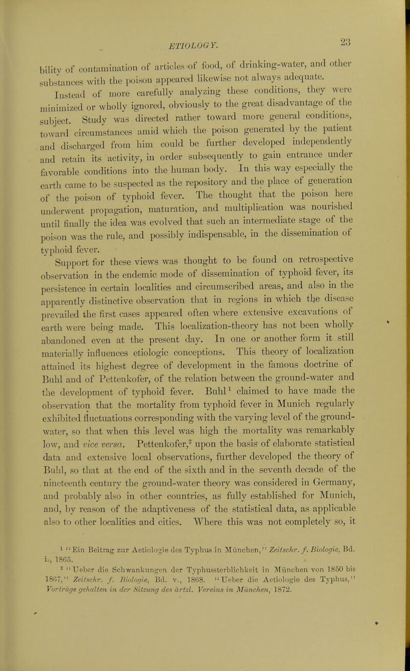 bility of coutammation of articles of food, of drinking-water, and other substances with the poison appeared likewise not always adequate. Instead of more carefully aualyzmg these conditions, they were minimized or wholly ignored, obviously to the great disadvantage of the subject. Study was directed rather toward more general conditions, toxvard circumstances amid which the poison generated by the patient and discharged from him could be further developed mdependently and retain its activity, in order subsequently to gain entrance under favorable conditions mto the human body. In this way especially the earth came to be suspected as the repository and the place of generation of the poison of typhoid fever. The thought that the poison here underwent propagation, maturation, and multiplication was nourished until finally the idea was evolved that such an intermechate stage of the poison was the rule, and possibly mdispensable, m the dissemination of typhoid fever. Support for these views was thought to be found on retrospective observation in the endemic mode of dissemination of typhoid fever, its persistence in certain localities and circumscribed areas, and also in the apparently distinctive observation that in regions in which the disease prevailed the first cases appeared often where extensive excavations of earth were being made. This localization-theory has not been wholly abandoned even at the present day. In one or another form it still materially influences etiologic conceptions. This theory of localization attained its highest degree of development in the famous doctrine of Buhl and of Pettenkofer, of the relation between the ground-water and the development of typhoid fever. BuhP claimed to have made the observation that the mortality from typhoid fever in Munich regularly exhibited fluctuations corresponding with the varying level of the ground- water, so that when this level was high the mortality was remarkably low, and vice versa. Pettenkofer,^ upon the basis of elaborate statistical data and extensive local observations, further developed the theory of Buhl, so that at the end of the sixth and in the seventh decade of the . nineteenth century the ground-water theory was considered in Germany, and probably also in other countries, as fully established for Munich, and, by reason of the adaptiveness of the statistical data, as applicable also to other localities and cities. Where this was not completely so, it 1 Ein Beitrag zur Aetiologie des Typhiis in Miinchcn, Zeitschr. f. Biologie, Bd. i., I860. ' Ueber die Schwanlcungun dor Typhussterblichkcit in Miinchen von 1850 bis 18G7, Zeilschr. /. Biologie, Bd. v., 1868. Ueber die Actiologie des Typhus, Vorii'iige gehalten in dar Sitzung des artzl. Vereins in Miinchen, 1872.